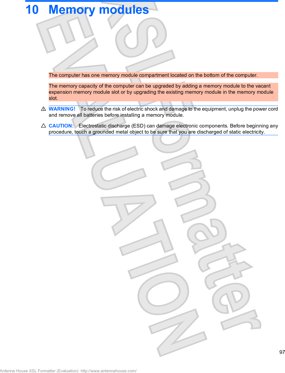 10 Memory modulesThe computer has one memory module compartment located on the bottom of the computer.The memory capacity of the computer can be upgraded by adding a memory module to the vacantexpansion memory module slot or by upgrading the existing memory module in the memory moduleslot.WARNING! To reduce the risk of electric shock and damage to the equipment, unplug the power cordand remove all batteries before installing a memory module.CAUTION: Electrostatic discharge (ESD) can damage electronic components. Before beginning anyprocedure, touch a grounded metal object to be sure that you are discharged of static electricity.97Antenna House XSL Formatter (Evaluation)  http://www.antennahouse.com/