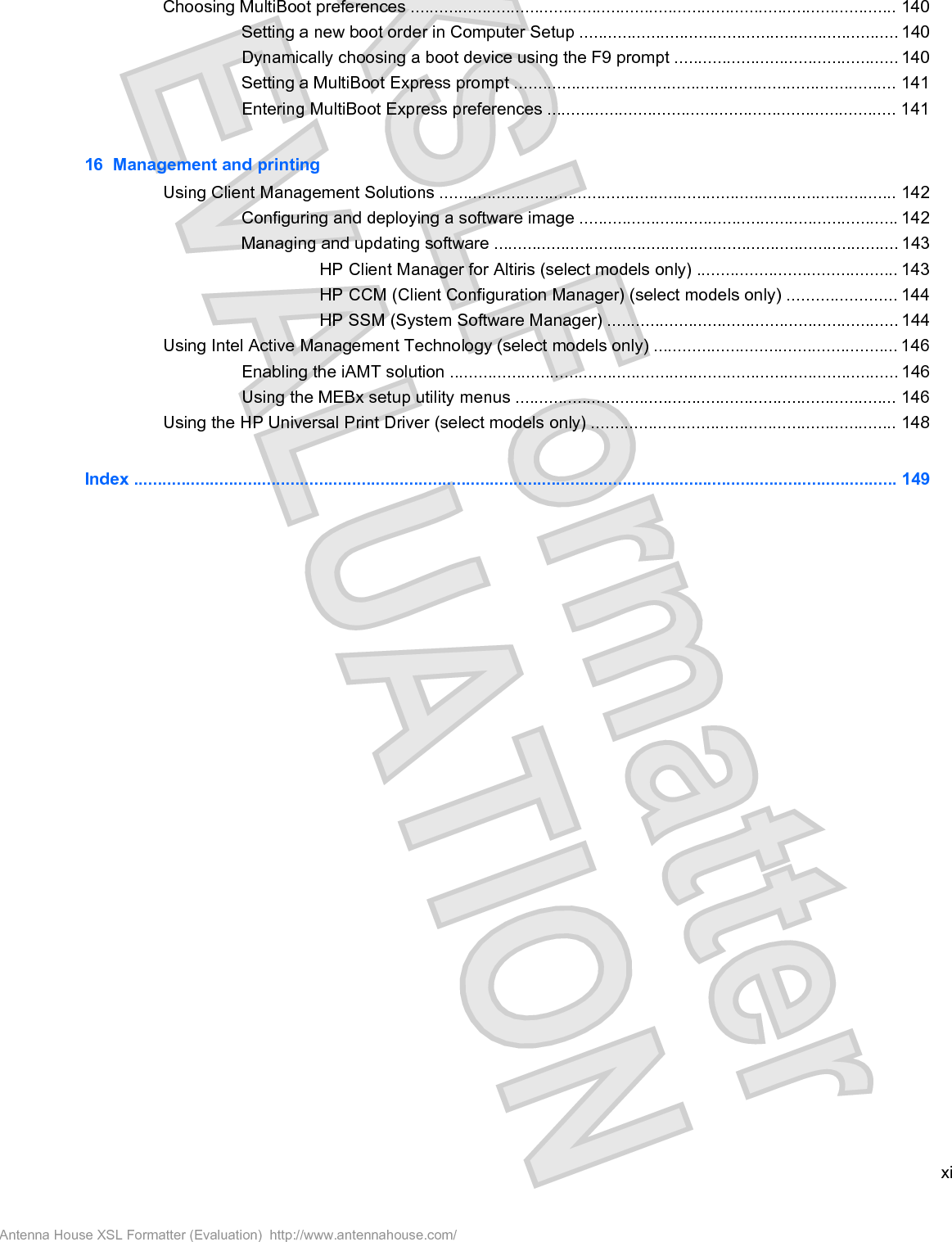 Choosing MultiBoot preferences ...................................................................................................... 140Setting a new boot order in Computer Setup ................................................................... 140Dynamically choosing a boot device using the F9 prompt ............................................... 140Setting a MultiBoot Express prompt ................................................................................ 141Entering MultiBoot Express preferences ......................................................................... 14116  Management and printingUsing Client Management Solutions ................................................................................................ 142Configuring and deploying a software image ................................................................... 142Managing and updating software ..................................................................................... 143HP Client Manager for Altiris (select models only) .......................................... 143HP CCM (Client Configuration Manager) (select models only) ....................... 144HP SSM (System Software Manager) ............................................................. 144Using Intel Active Management Technology (select models only) ................................................... 146Enabling the iAMT solution .............................................................................................. 146Using the MEBx setup utility menus ................................................................................ 146Using the HP Universal Print Driver (select models only) ................................................................ 148Index ................................................................................................................................................................. 149xiAntenna House XSL Formatter (Evaluation)  http://www.antennahouse.com/