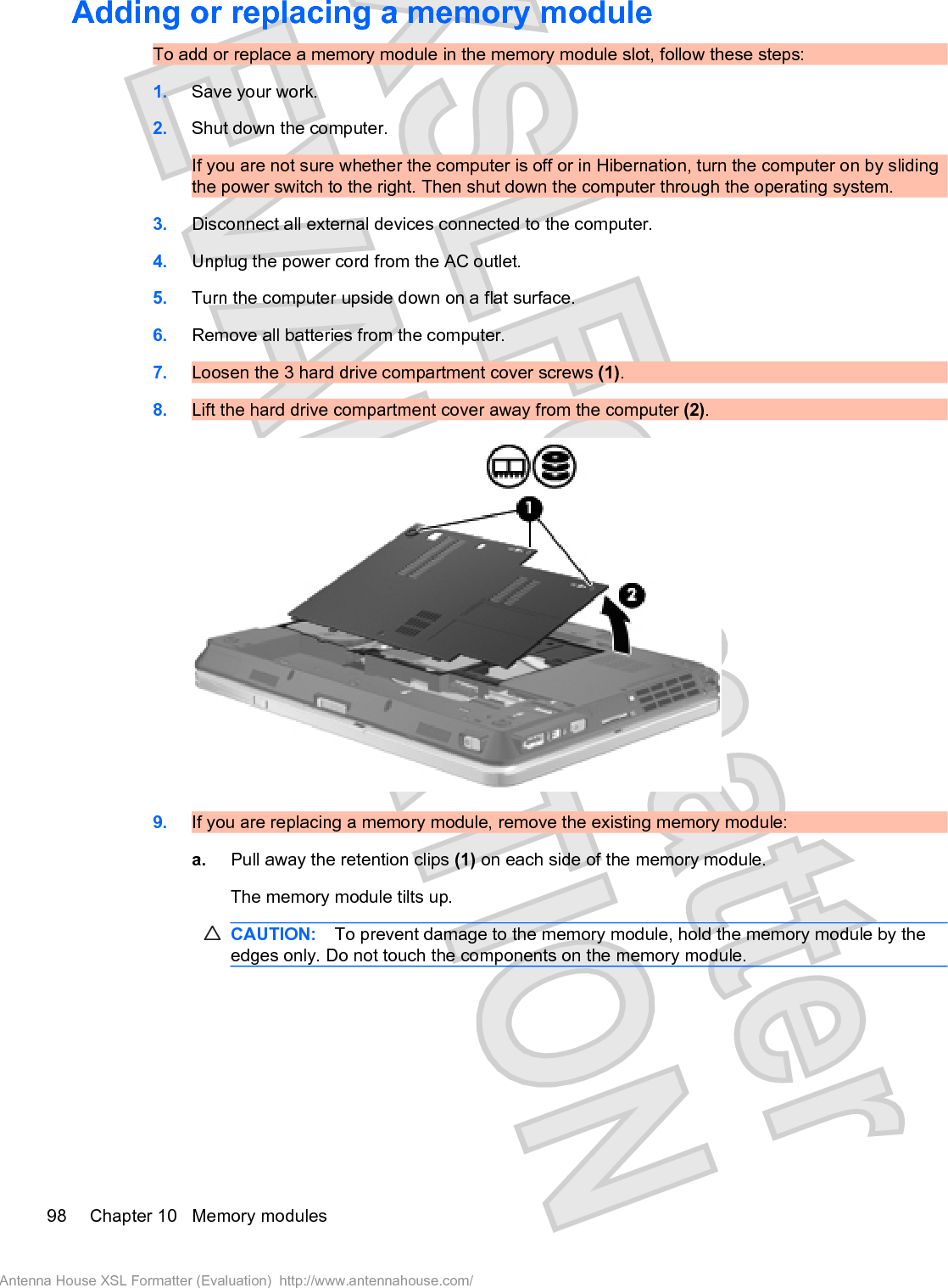 Adding or replacing a memory module To add or replace a memory module in the memory module slot, follow these steps:1. Save your work.2. Shut down the computer.If you are not sure whether the computer is off or in Hibernation, turn the computer on by slidingthe power switch to the right. Then shut down the computer through the operating system.3. Disconnect all external devices connected to the computer.4. Unplug the power cord from the AC outlet.5. Turn the computer upside down on a flat surface.6. Remove all batteries from the computer.7. Loosen the 3 hard drive compartment cover screws (1).8. Lift the hard drive compartment cover away from the computer (2).9. If you are replacing a memory module, remove the existing memory module:a. Pull away the retention clips (1) on each side of the memory module.The memory module tilts up.CAUTION: To prevent damage to the memory module, hold the memory module by theedges only. Do not touch the components on the memory module.98 Chapter 10   Memory modulesAntenna House XSL Formatter (Evaluation)  http://www.antennahouse.com/