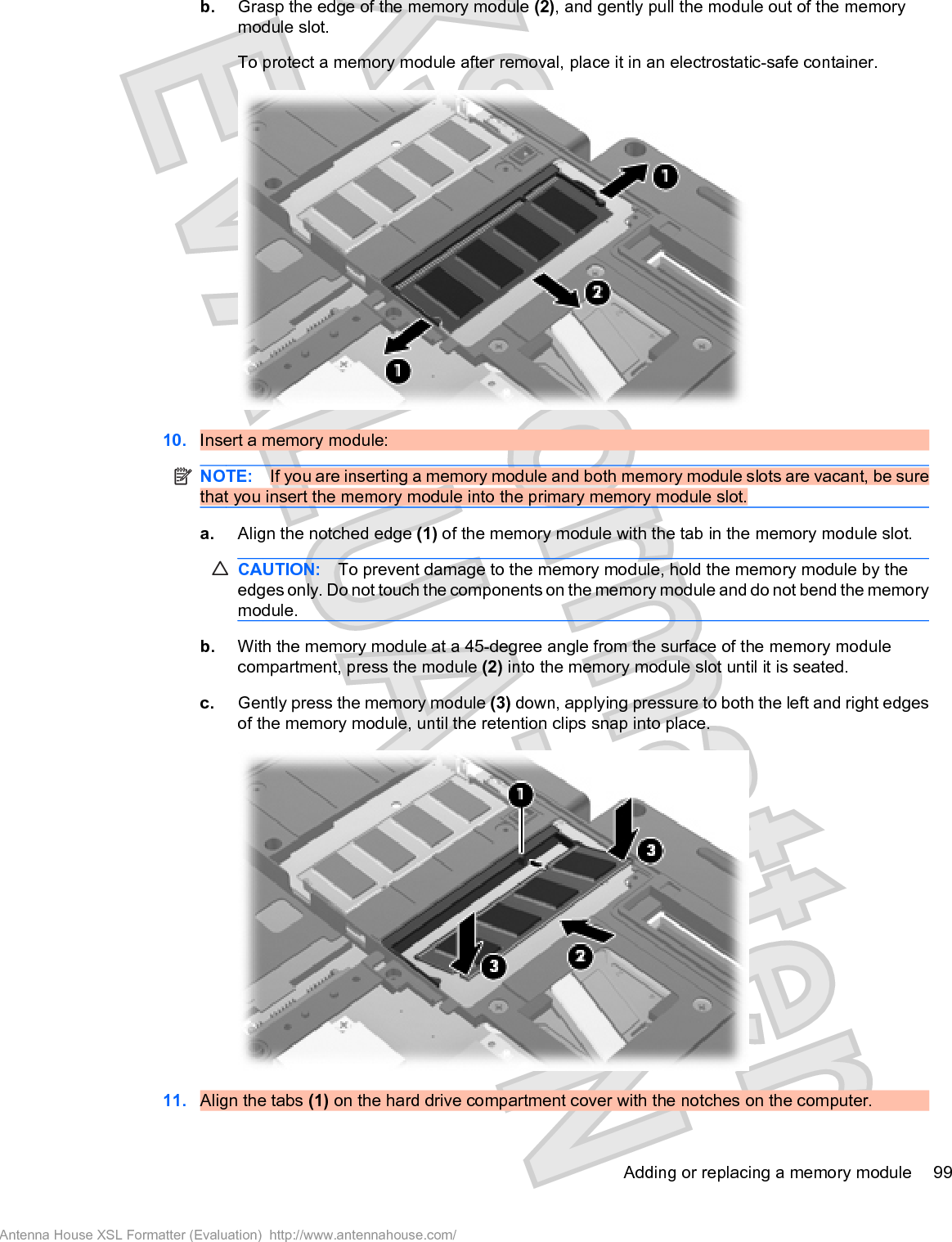 b. Grasp the edge of the memory module (2), and gently pull the module out of the memorymodule slot.To protect a memory module after removal, place it in an electrostatic-safe container.10. Insert a memory module:NOTE: If you are inserting a memory module and both memory module slots are vacant, be surethat you insert the memory module into the primary memory module slot.a. Align the notched edge (1) of the memory module with the tab in the memory module slot.CAUTION: To prevent damage to the memory module, hold the memory module by theedges only. Do not touch the components on the memory module and do not bend the memorymodule.b. With the memory module at a 45-degree angle from the surface of the memory modulecompartment, press the module (2) into the memory module slot until it is seated.c. Gently press the memory module (3) down, applying pressure to both the left and right edgesof the memory module, until the retention clips snap into place.11. Align the tabs (1) on the hard drive compartment cover with the notches on the computer.Adding or replacing a memory module 99Antenna House XSL Formatter (Evaluation)  http://www.antennahouse.com/