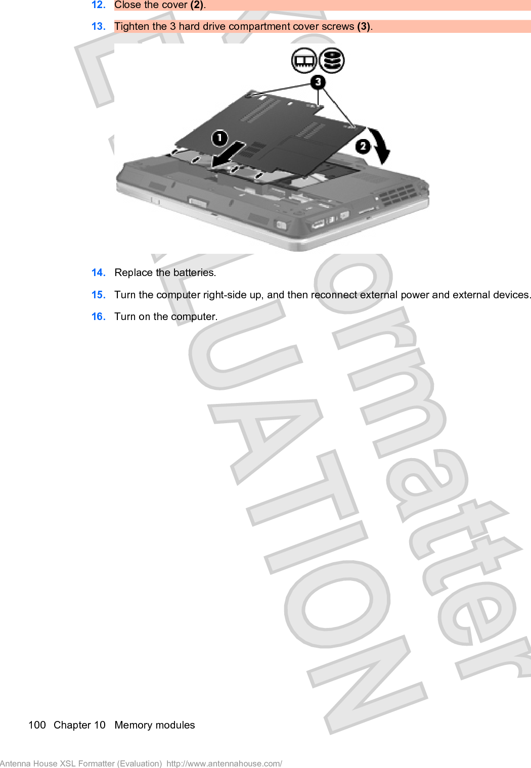 12. Close the cover (2).13. Tighten the 3 hard drive compartment cover screws (3).14. Replace the batteries.15. Turn the computer right-side up, and then reconnect external power and external devices.16. Turn on the computer.100 Chapter 10   Memory modulesAntenna House XSL Formatter (Evaluation)  http://www.antennahouse.com/