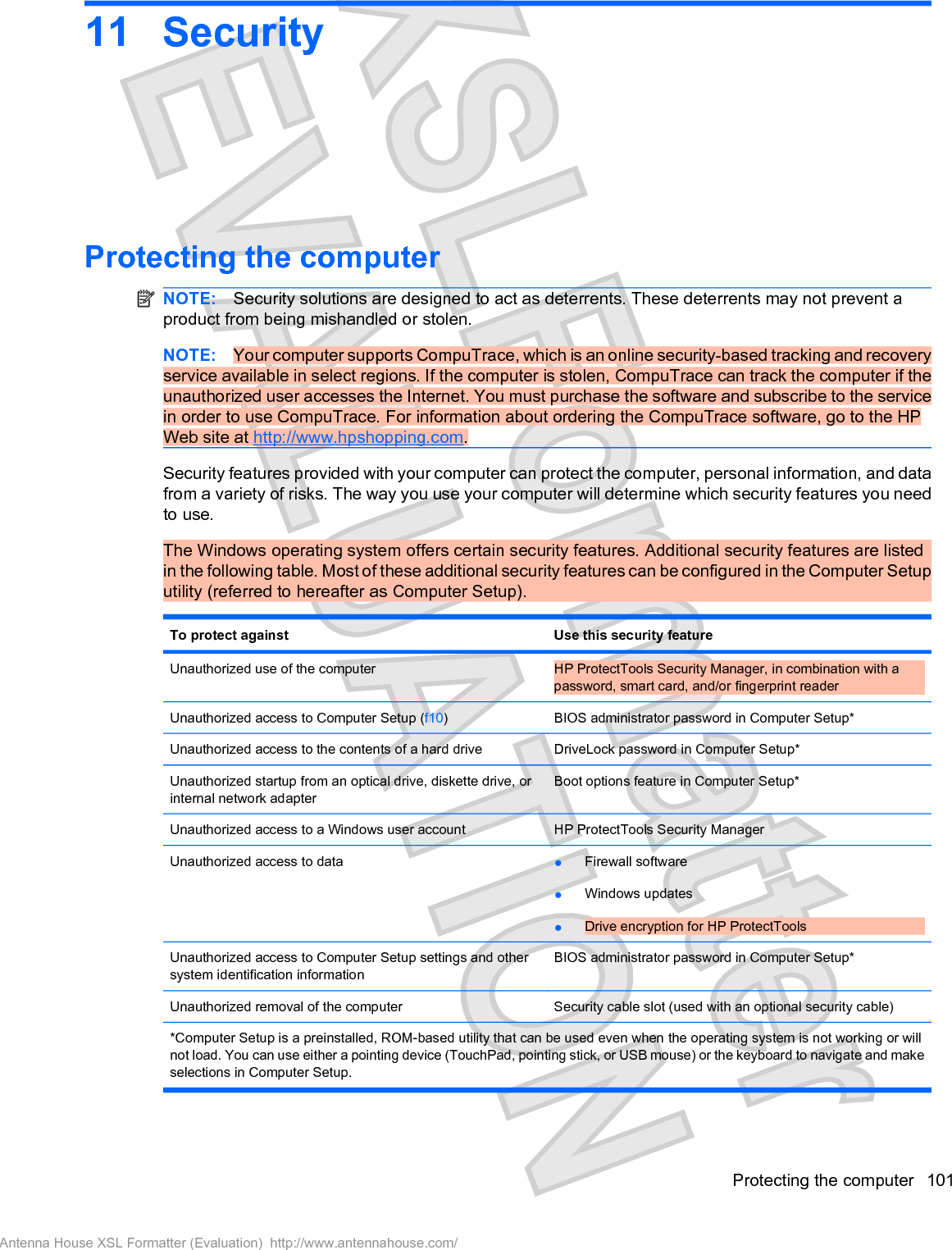 11 SecurityProtecting the computerNOTE: Security solutions are designed to act as deterrents. These deterrents may not prevent aproduct from being mishandled or stolen.NOTE: Your computer supports CompuTrace, which is an online security-based tracking and recoveryservice available in select regions. If the computer is stolen, CompuTrace can track the computer if theunauthorized user accesses the Internet. You must purchase the software and subscribe to the servicein order to use CompuTrace. For information about ordering the CompuTrace software, go to the HPWeb site at http://www.hpshopping.com.Security features provided with your computer can protect the computer, personal information, and datafrom a variety of risks. The way you use your computer will determine which security features you needto use.The Windows operating system offers certain security features. Additional security features are listedin the following table. Most of these additional security features can be configured in the Computer Setuputility (referred to hereafter as Computer Setup).To protect against Use this security featureUnauthorized use of the computer HP ProtectTools Security Manager, in combination with apassword, smart card, and/or fingerprint readerUnauthorized access to Computer Setup (f10)BIOS administrator password in Computer Setup*Unauthorized access to the contents of a hard drive DriveLock password in Computer Setup*Unauthorized startup from an optical drive, diskette drive, orinternal network adapterBoot options feature in Computer Setup*Unauthorized access to a Windows user account HP ProtectTools Security ManagerUnauthorized access to data łFirewall softwarełWindows updatesłDrive encryption for HP ProtectToolsUnauthorized access to Computer Setup settings and othersystem identification informationBIOS administrator password in Computer Setup*Unauthorized removal of the computer Security cable slot (used with an optional security cable)*Computer Setup is a preinstalled, ROM-based utility that can be used even when the operating system is not working or willnot load. You can use either a pointing device (TouchPad, pointing stick, or USB mouse) or the keyboard to navigate and makeselections in Computer Setup.Protecting the computer 101Antenna House XSL Formatter (Evaluation)  http://www.antennahouse.com/