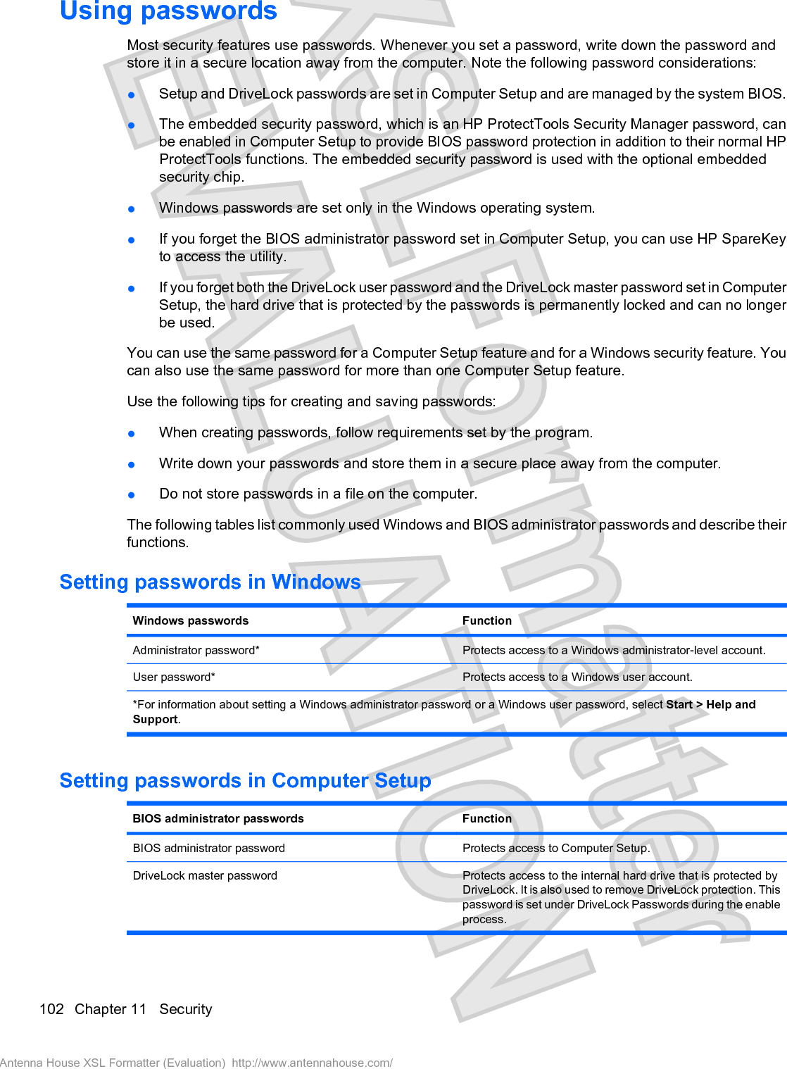 Using passwordsMost security features use passwords. Whenever you set a password, write down the password andstore it in a secure location away from the computer. Note the following password considerations:łSetup and DriveLock passwords are set in Computer Setup and are managed by the system BIOS.łThe embedded security password, which is an HP ProtectTools Security Manager password, canbe enabled in Computer Setup to provide BIOS password protection in addition to their normal HPProtectTools functions. The embedded security password is used with the optional embeddedsecurity chip.łWindows passwords are set only in the Windows operating system.łIf you forget the BIOS administrator password set in Computer Setup, you can use HP SpareKeyto access the utility.łIf you forget both the DriveLock user password and the DriveLock master password set in ComputerSetup, the hard drive that is protected by the passwords is permanently locked and can no longerbe used.You can use the same password for a Computer Setup feature and for a Windows security feature. Youcan also use the same password for more than one Computer Setup feature.Use the following tips for creating and saving passwords:łWhen creating passwords, follow requirements set by the program.łWrite down your passwords and store them in a secure place away from the computer.łDo not store passwords in a file on the computer.The following tables list commonly used Windows and BIOS administrator passwords and describe theirfunctions.Setting passwords in WindowsWindows passwords FunctionAdministrator password* Protects access to a Windows administrator-level account.User password* Protects access to a Windows user account.*For information about setting a Windows administrator password or a Windows user password, select Start &gt; Help andSupport.Setting passwords in Computer SetupBIOS administrator passwords FunctionBIOS administrator password Protects access to Computer Setup.DriveLock master password Protects access to the internal hard drive that is protected byDriveLock. It is also used to remove DriveLock protection. Thispassword is set under DriveLock Passwords during the enableprocess.102 Chapter 11   SecurityAntenna House XSL Formatter (Evaluation)  http://www.antennahouse.com/
