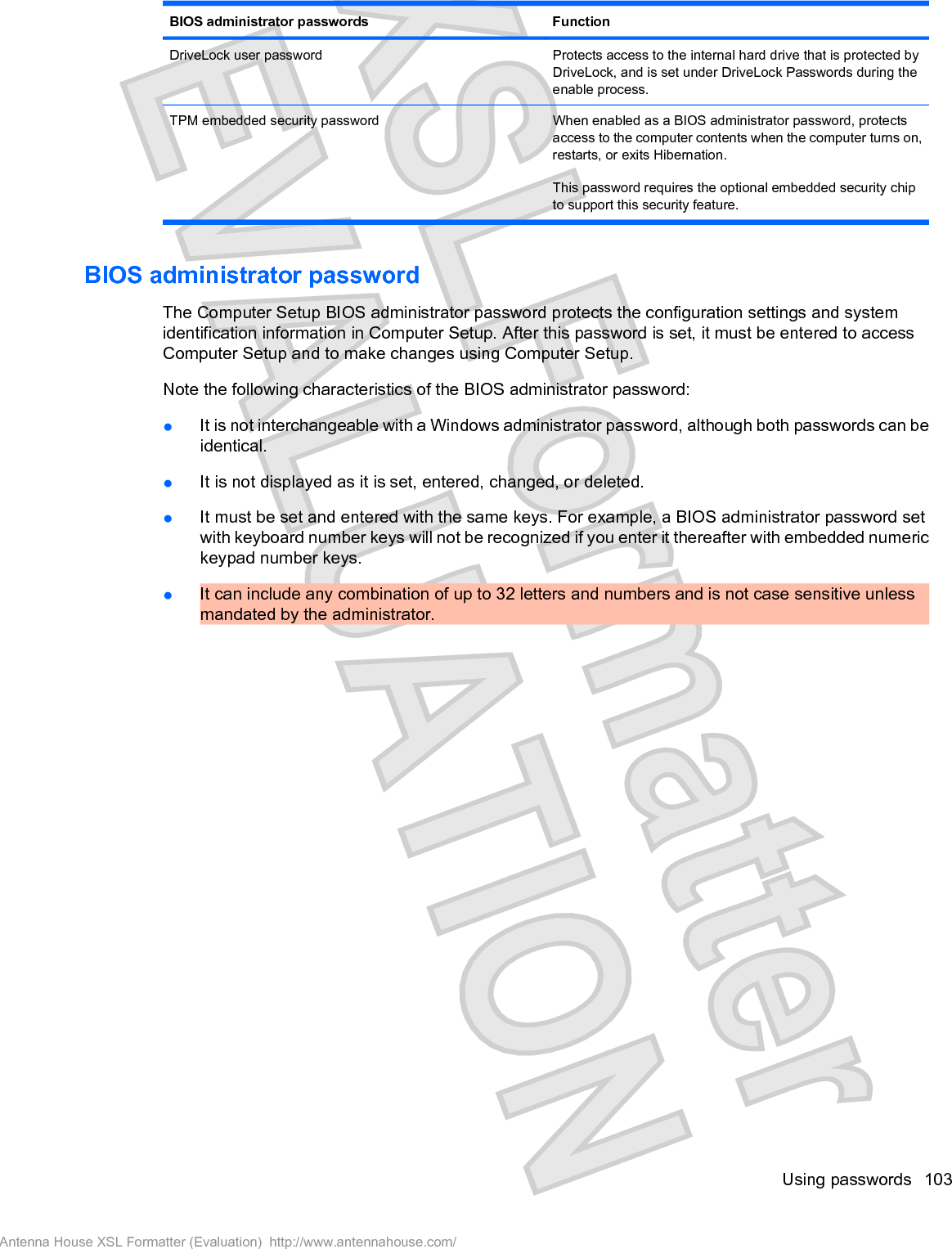 BIOS administrator passwords FunctionDriveLock user password Protects access to the internal hard drive that is protected byDriveLock, and is set under DriveLock Passwords during theenable process.TPM embedded security password When enabled as a BIOS administrator password, protectsaccess to the computer contents when the computer turns on,restarts, or exits Hibernation.This password requires the optional embedded security chipto support this security feature.BIOS administrator passwordThe Computer Setup BIOS administrator password protects the configuration settings and systemidentification information in Computer Setup. After this password is set, it must be entered to accessComputer Setup and to make changes using Computer Setup.Note the following characteristics of the BIOS administrator password:łIt is not interchangeable with a Windows administrator password, although both passwords can beidentical.łIt is not displayed as it is set, entered, changed, or deleted.łIt must be set and entered with the same keys. For example, a BIOS administrator password setwith keyboard number keys will not be recognized if you enter it thereafter with embedded numerickeypad number keys.łIt can include any combination of up to 32 letters and numbers and is not case sensitive unlessmandated by the administrator.Using passwords 103Antenna House XSL Formatter (Evaluation)  http://www.antennahouse.com/