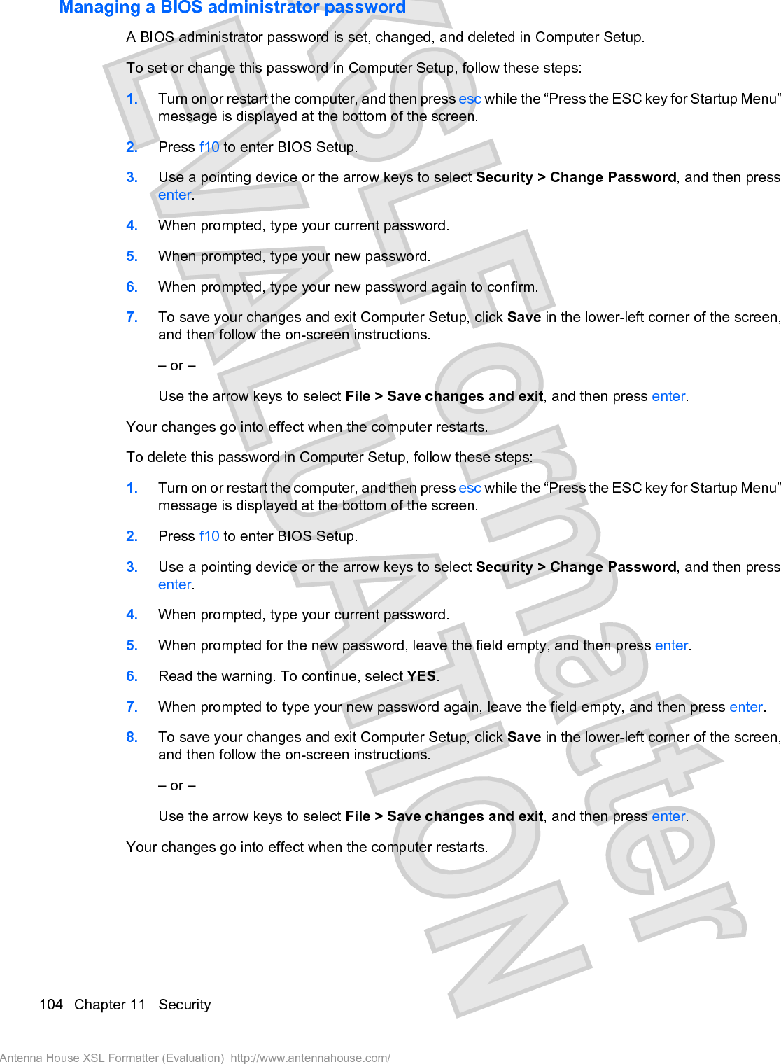 Managing a BIOS administrator passwordA BIOS administrator password is set, changed, and deleted in Computer Setup.To set or change this password in Computer Setup, follow these steps:1. Turn on or restart the computer, and then press esc while the “Press the ESC key for Startup Menu”message is displayed at the bottom of the screen.2. Press f10 to enter BIOS Setup.3. Use a pointing device or the arrow keys to select Security &gt; Change Password, and then pressenter.4. When prompted, type your current password.5. When prompted, type your new password.6. When prompted, type your new password again to confirm.7. To save your changes and exit Computer Setup, click Save in the lower-left corner of the screen,and then follow the on-screen instructions.– or –Use the arrow keys to select File &gt; Save changes and exit, and then press enter.Your changes go into effect when the computer restarts.To delete this password in Computer Setup, follow these steps:1. Turn on or restart the computer, and then press esc while the “Press the ESC key for Startup Menu”message is displayed at the bottom of the screen.2. Press f10 to enter BIOS Setup.3. Use a pointing device or the arrow keys to select Security &gt; Change Password, and then pressenter.4. When prompted, type your current password.5. When prompted for the new password, leave the field empty, and then press enter.6. Read the warning. To continue, select YES.7. When prompted to type your new password again, leave the field empty, and then press enter.8. To save your changes and exit Computer Setup, click Save in the lower-left corner of the screen,and then follow the on-screen instructions.– or –Use the arrow keys to select File &gt; Save changes and exit, and then press enter.Your changes go into effect when the computer restarts.104 Chapter 11   SecurityAntenna House XSL Formatter (Evaluation)  http://www.antennahouse.com/