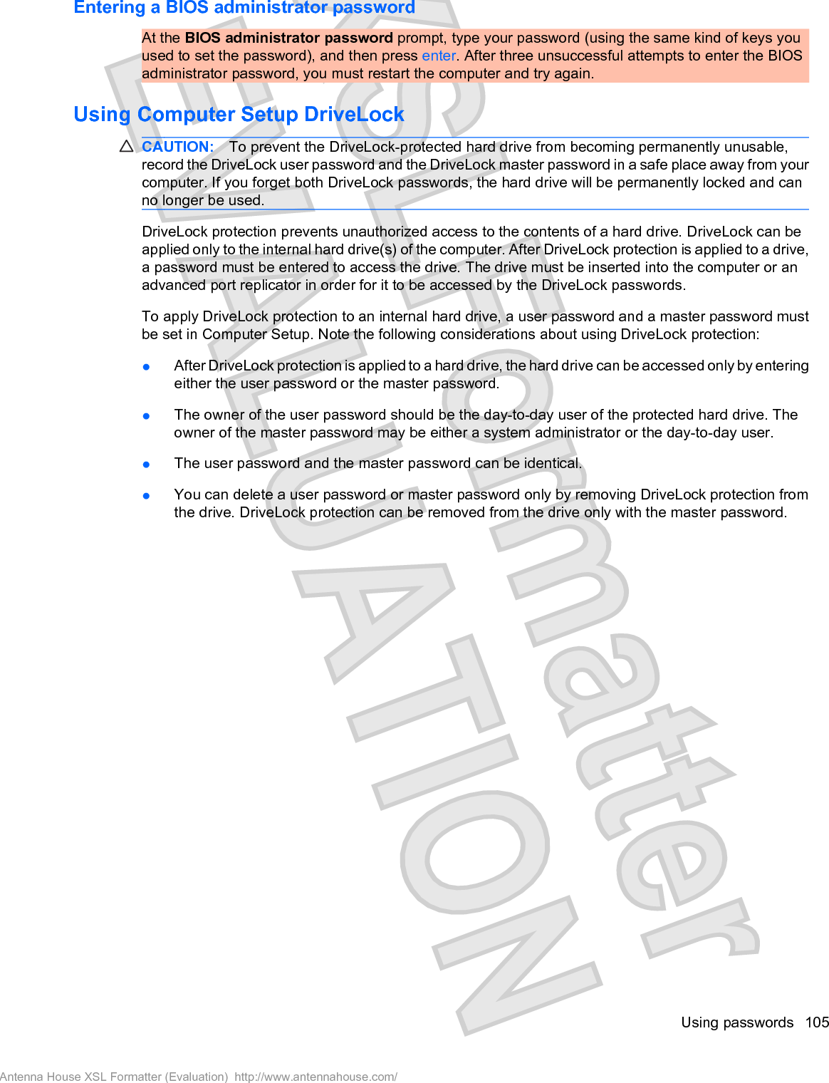Entering a BIOS administrator passwordAt the BIOS administrator password prompt, type your password (using the same kind of keys youused to set the password), and then press enter. After three unsuccessful attempts to enter the BIOSadministrator password, you must restart the computer and try again.Using Computer Setup DriveLockCAUTION: To prevent the DriveLock-protected hard drive from becoming permanently unusable,record the DriveLock user password and the DriveLock master password in a safe place away from yourcomputer. If you forget both DriveLock passwords, the hard drive will be permanently locked and canno longer be used.DriveLock protection prevents unauthorized access to the contents of a hard drive. DriveLock can beapplied only to the internal hard drive(s) of the computer. After DriveLock protection is applied to a drive,a password must be entered to access the drive. The drive must be inserted into the computer or anadvanced port replicator in order for it to be accessed by the DriveLock passwords.To apply DriveLock protection to an internal hard drive, a user password and a master password mustbe set in Computer Setup. Note the following considerations about using DriveLock protection:łAfter DriveLock protection is applied to a hard drive, the hard drive can be accessed only by enteringeither the user password or the master password.łThe owner of the user password should be the day-to-day user of the protected hard drive. Theowner of the master password may be either a system administrator or the day-to-day user.łThe user password and the master password can be identical.łYou can delete a user password or master password only by removing DriveLock protection fromthe drive. DriveLock protection can be removed from the drive only with the master password.Using passwords 105Antenna House XSL Formatter (Evaluation)  http://www.antennahouse.com/