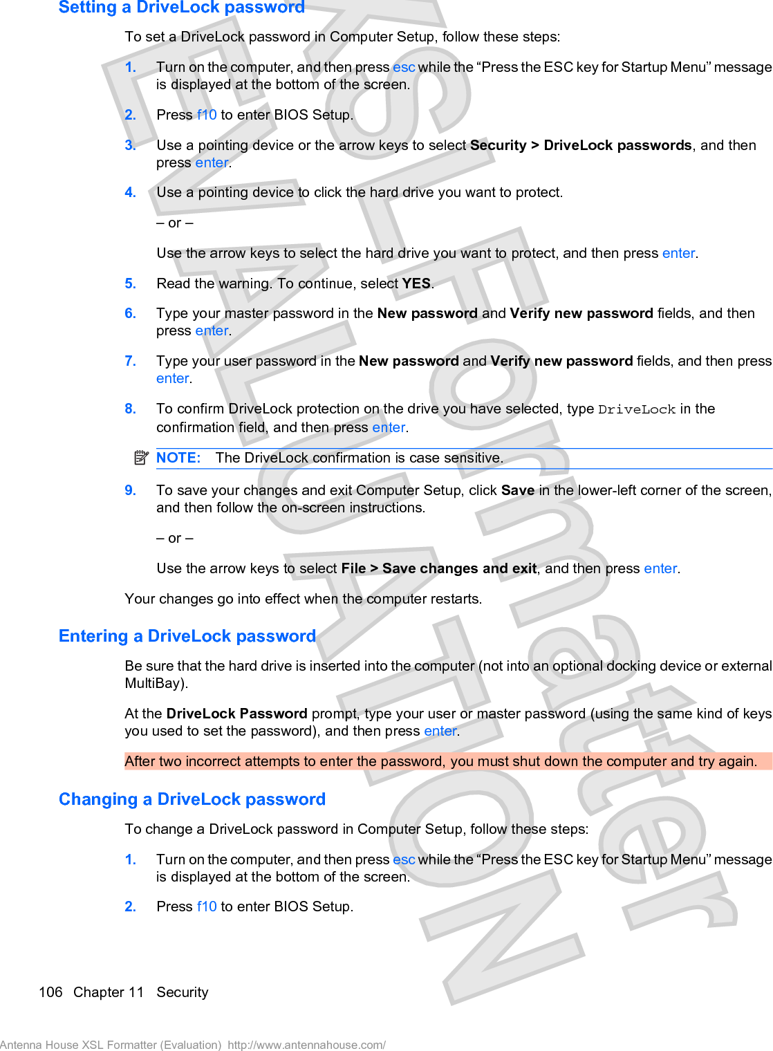 Setting a DriveLock passwordTo set a DriveLock password in Computer Setup, follow these steps:1. Turn on the computer, and then press esc while the “Press the ESC key for Startup Menu” messageis displayed at the bottom of the screen.2. Press f10 to enter BIOS Setup.3. Use a pointing device or the arrow keys to select Security &gt; DriveLock passwords, and thenpress enter.4. Use a pointing device to click the hard drive you want to protect.– or –Use the arrow keys to select the hard drive you want to protect, and then press enter.5. Read the warning. To continue, select YES.6. Type your master password in the New password and Verify new password fields, and thenpress enter.7. Type your user password in the New password and Verify new password fields, and then pressenter.8. To confirm DriveLock protection on the drive you have selected, type DriveLock in theconfirmation field, and then press enter.NOTE: The DriveLock confirmation is case sensitive.9. To save your changes and exit Computer Setup, click Save in the lower-left corner of the screen,and then follow the on-screen instructions.– or –Use the arrow keys to select File &gt; Save changes and exit, and then press enter.Your changes go into effect when the computer restarts.Entering a DriveLock passwordBe sure that the hard drive is inserted into the computer (not into an optional docking device or externalMultiBay).At the DriveLock Password prompt, type your user or master password (using the same kind of keysyou used to set the password), and then press enter.After two incorrect attempts to enter the password, you must shut down the computer and try again.Changing a DriveLock passwordTo change a DriveLock password in Computer Setup, follow these steps:1. Turn on the computer, and then press esc while the “Press the ESC key for Startup Menu” messageis displayed at the bottom of the screen.2. Press f10 to enter BIOS Setup.106 Chapter 11   SecurityAntenna House XSL Formatter (Evaluation)  http://www.antennahouse.com/