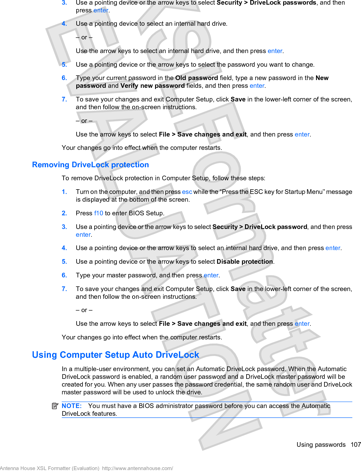 3. Use a pointing device or the arrow keys to select Security &gt; DriveLock passwords, and thenpress enter.4. Use a pointing device to select an internal hard drive.– or –Use the arrow keys to select an internal hard drive, and then press enter.5. Use a pointing device or the arrow keys to select the password you want to change.6. Type your current password in the Old password field, type a new password in the Newpassword and Verify new password fields, and then press enter.7. To save your changes and exit Computer Setup, click Save in the lower-left corner of the screen,and then follow the on-screen instructions.– or –Use the arrow keys to select File &gt; Save changes and exit, and then press enter.Your changes go into effect when the computer restarts.Removing DriveLock protectionTo remove DriveLock protection in Computer Setup, follow these steps:1. Turn on the computer, and then press esc while the “Press the ESC key for Startup Menu” messageis displayed at the bottom of the screen.2. Press f10 to enter BIOS Setup.3. Use a pointing device or the arrow keys to select Security &gt; DriveLock password, and then pressenter.4. Use a pointing device or the arrow keys to select an internal hard drive, and then press enter.5. Use a pointing device or the arrow keys to select Disable protection.6. Type your master password, and then press enter.7. To save your changes and exit Computer Setup, click Save in the lower-left corner of the screen,and then follow the on-screen instructions.– or –Use the arrow keys to select File &gt; Save changes and exit, and then press enter.Your changes go into effect when the computer restarts.Using Computer Setup Auto DriveLockIn a multiple-user environment, you can set an Automatic DriveLock password. When the AutomaticDriveLock password is enabled, a random user password and a DriveLock master password will becreated for you. When any user passes the password credential, the same random user and DriveLockmaster password will be used to unlock the drive.NOTE: You must have a BIOS administrator password before you can access the AutomaticDriveLock features.Using passwords 107Antenna House XSL Formatter (Evaluation)  http://www.antennahouse.com/
