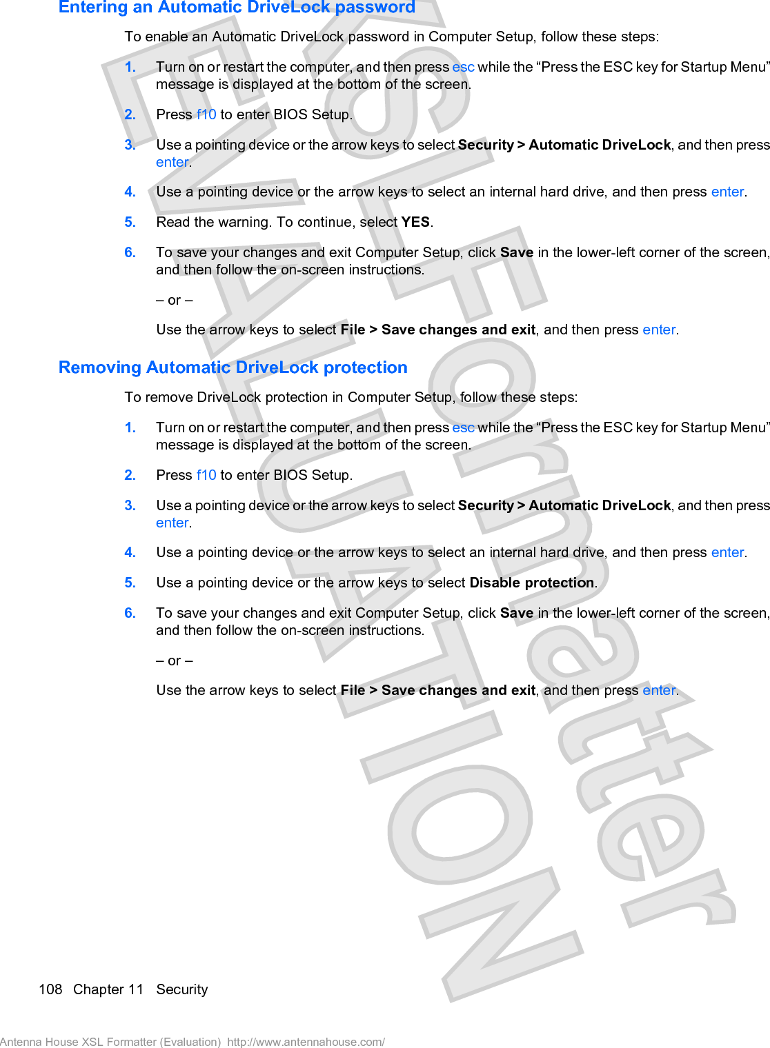 Entering an Automatic DriveLock passwordTo enable an Automatic DriveLock password in Computer Setup, follow these steps:1. Turn on or restart the computer, and then press esc while the “Press the ESC key for Startup Menu”message is displayed at the bottom of the screen.2. Press f10 to enter BIOS Setup.3. Use a pointing device or the arrow keys to select Security &gt; Automatic DriveLock, and then pressenter.4. Use a pointing device or the arrow keys to select an internal hard drive, and then press enter.5. Read the warning. To continue, select YES.6. To save your changes and exit Computer Setup, click Save in the lower-left corner of the screen,and then follow the on-screen instructions.– or –Use the arrow keys to select File &gt; Save changes and exit, and then press enter.Removing Automatic DriveLock protectionTo remove DriveLock protection in Computer Setup, follow these steps:1. Turn on or restart the computer, and then press esc while the “Press the ESC key for Startup Menu”message is displayed at the bottom of the screen.2. Press f10 to enter BIOS Setup.3. Use a pointing device or the arrow keys to select Security &gt; Automatic DriveLock, and then pressenter.4. Use a pointing device or the arrow keys to select an internal hard drive, and then press enter.5. Use a pointing device or the arrow keys to select Disable protection.6. To save your changes and exit Computer Setup, click Save in the lower-left corner of the screen,and then follow the on-screen instructions.– or –Use the arrow keys to select File &gt; Save changes and exit, and then press enter.108 Chapter 11   SecurityAntenna House XSL Formatter (Evaluation)  http://www.antennahouse.com/