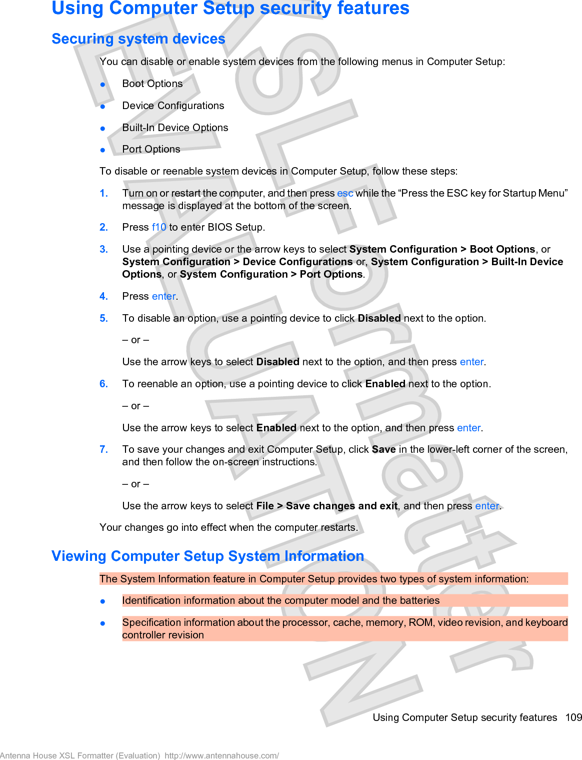 Using Computer Setup security featuresSecuring system devicesYou can disable or enable system devices from the following menus in Computer Setup:łBoot OptionsłDevice ConfigurationsłBuilt-In Device OptionsłPort OptionsTo disable or reenable system devices in Computer Setup, follow these steps:1. Turn on or restart the computer, and then press esc while the “Press the ESC key for Startup Menu”message is displayed at the bottom of the screen.2. Press f10 to enter BIOS Setup.3. Use a pointing device or the arrow keys to select System Configuration &gt; Boot Options, orSystem Configuration &gt; Device Configurations or, System Configuration &gt; Built-In DeviceOptions, or System Configuration &gt; Port Options.4. Press enter.5. To disable an option, use a pointing device to click Disabled next to the option.– or –Use the arrow keys to select Disabled next to the option, and then press enter.6. To reenable an option, use a pointing device to click Enabled next to the option.– or –Use the arrow keys to select Enabled next to the option, and then press enter.7. To save your changes and exit Computer Setup, click Save in the lower-left corner of the screen,and then follow the on-screen instructions.– or –Use the arrow keys to select File &gt; Save changes and exit, and then press enter.Your changes go into effect when the computer restarts.Viewing Computer Setup System InformationThe System Information feature in Computer Setup provides two types of system information:łIdentification information about the computer model and the batteriesłSpecification information about the processor, cache, memory, ROM, video revision, and keyboardcontroller revisionUsing Computer Setup security features 109Antenna House XSL Formatter (Evaluation)  http://www.antennahouse.com/