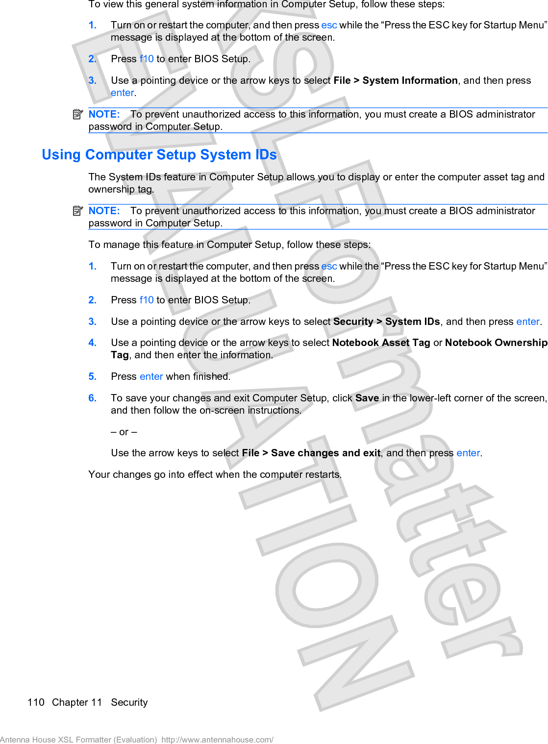 To view this general system information in Computer Setup, follow these steps:1. Turn on or restart the computer, and then press esc while the “Press the ESC key for Startup Menu”message is displayed at the bottom of the screen.2. Press f10 to enter BIOS Setup.3. Use a pointing device or the arrow keys to select File &gt; System Information, and then pressenter.NOTE: To prevent unauthorized access to this information, you must create a BIOS administratorpassword in Computer Setup.Using Computer Setup System IDsThe System IDs feature in Computer Setup allows you to display or enter the computer asset tag andownership tag.NOTE: To prevent unauthorized access to this information, you must create a BIOS administratorpassword in Computer Setup.To manage this feature in Computer Setup, follow these steps:1. Turn on or restart the computer, and then press esc while the “Press the ESC key for Startup Menu”message is displayed at the bottom of the screen.2. Press f10 to enter BIOS Setup.3. Use a pointing device or the arrow keys to select Security &gt; System IDs, and then press enter.4. Use a pointing device or the arrow keys to select Notebook Asset Tag or Notebook OwnershipTag, and then enter the information.5. Press enter when finished.6. To save your changes and exit Computer Setup, click Save in the lower-left corner of the screen,and then follow the on-screen instructions.– or –Use the arrow keys to select File &gt; Save changes and exit, and then press enter.Your changes go into effect when the computer restarts.110 Chapter 11   SecurityAntenna House XSL Formatter (Evaluation)  http://www.antennahouse.com/