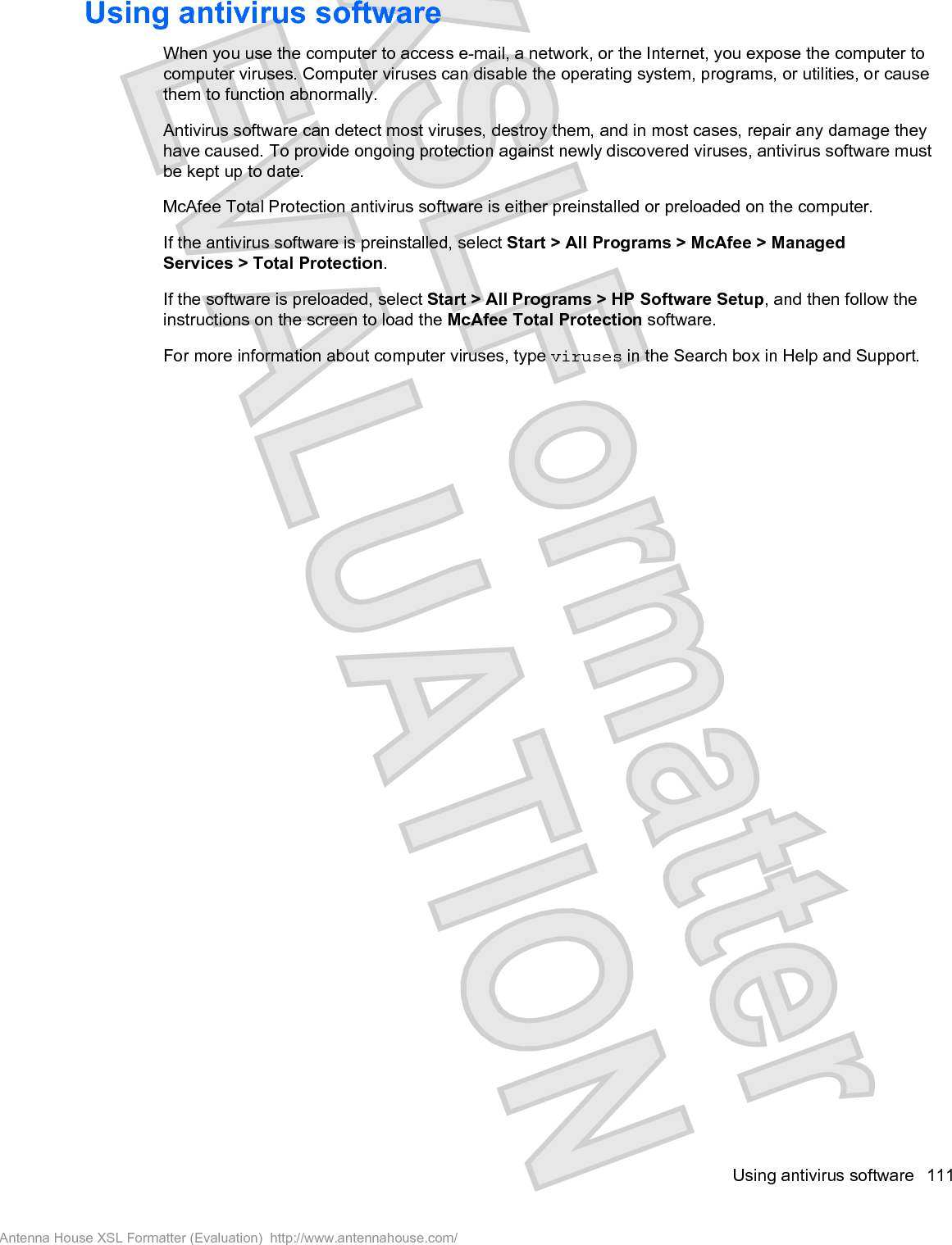 Using antivirus softwareWhen you use the computer to access e-mail, a network, or the Internet, you expose the computer tocomputer viruses. Computer viruses can disable the operating system, programs, or utilities, or causethem to function abnormally.Antivirus software can detect most viruses, destroy them, and in most cases, repair any damage theyhave caused. To provide ongoing protection against newly discovered viruses, antivirus software mustbe kept up to date.McAfee Total Protection antivirus software is either preinstalled or preloaded on the computer.If the antivirus software is preinstalled, select Start &gt; All Programs &gt; McAfee &gt; ManagedServices &gt; Total Protection.If the software is preloaded, select Start &gt; All Programs &gt; HP Software Setup, and then follow theinstructions on the screen to load the McAfee Total Protection software.For more information about computer viruses, type viruses in the Search box in Help and Support.Using antivirus software 111Antenna House XSL Formatter (Evaluation)  http://www.antennahouse.com/