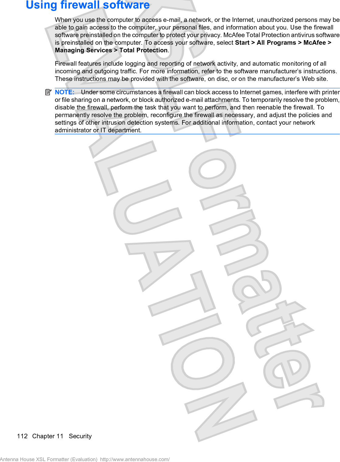 Using firewall softwareWhen you use the computer to access e-mail, a network, or the Internet, unauthorized persons may beable to gain access to the computer, your personal files, and information about you. Use the firewallsoftware preinstalled on the computer to protect your privacy. McAfee Total Protection antivirus softwareis preinstalled on the computer. To access your software, select Start &gt; All Programs &gt; McAfee &gt;Managing Services &gt; Total Protection.Firewall features include logging and reporting of network activity, and automatic monitoring of allincoming and outgoing traffic. For more information, refer to the software manufacturer’s instructions.These instructions may be provided with the software, on disc, or on the manufacturer’s Web site.NOTE: Under some circumstances a firewall can block access to Internet games, interfere with printeror file sharing on a network, or block authorized e-mail attachments. To temporarily resolve the problem,disable the firewall, perform the task that you want to perform, and then reenable the firewall. Topermanently resolve the problem, reconfigure the firewall as necessary, and adjust the policies andsettings of other intrusion detection systems. For additional information, contact your networkadministrator or IT department.112 Chapter 11   SecurityAntenna House XSL Formatter (Evaluation)  http://www.antennahouse.com/