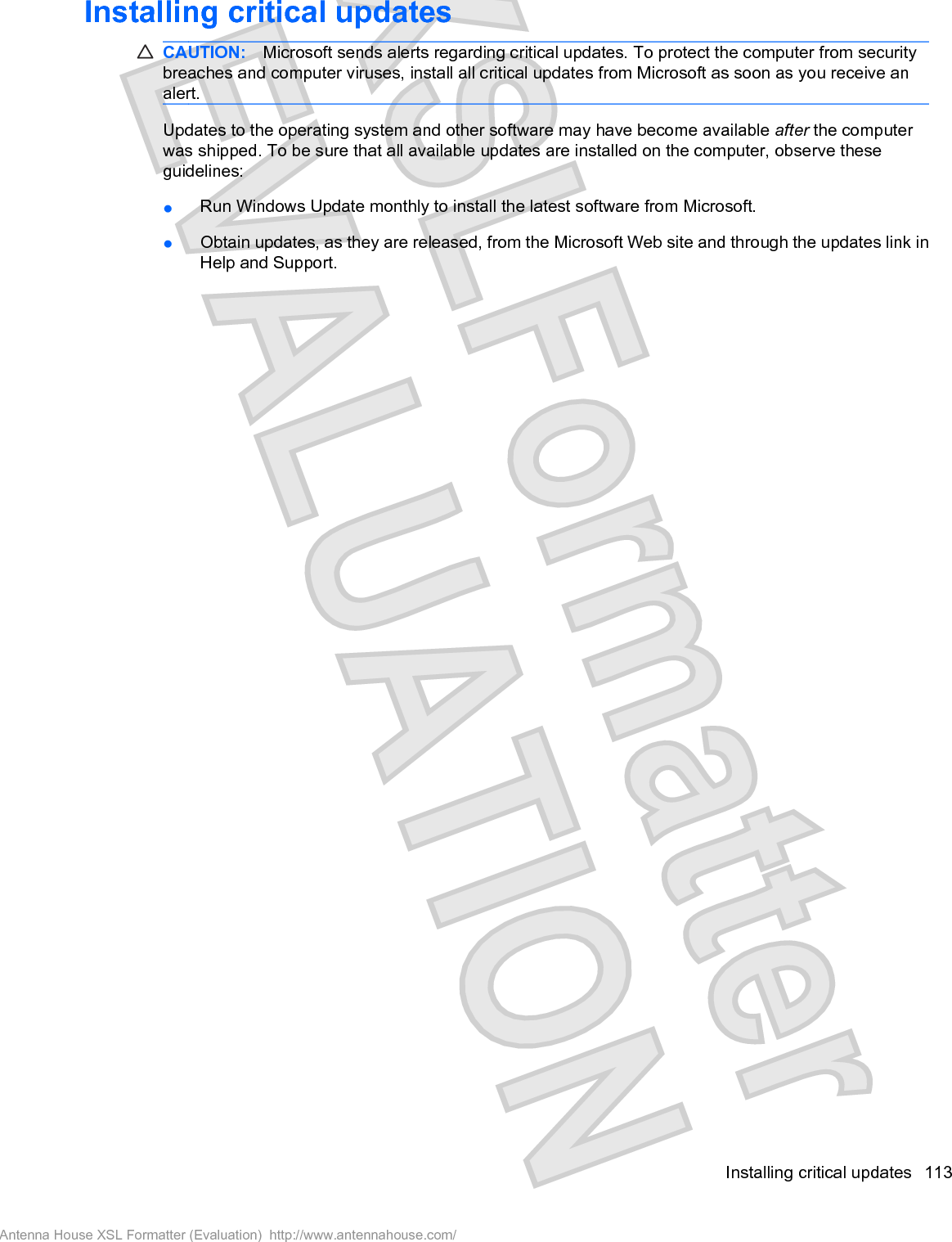 Installing critical updatesCAUTION: Microsoft sends alerts regarding critical updates. To protect the computer from securitybreaches and computer viruses, install all critical updates from Microsoft as soon as you receive analert.Updates to the operating system and other software may have become available after the computerwas shipped. To be sure that all available updates are installed on the computer, observe theseguidelines:łRun Windows Update monthly to install the latest software from Microsoft.łObtain updates, as they are released, from the Microsoft Web site and through the updates link inHelp and Support.Installing critical updates 113Antenna House XSL Formatter (Evaluation)  http://www.antennahouse.com/