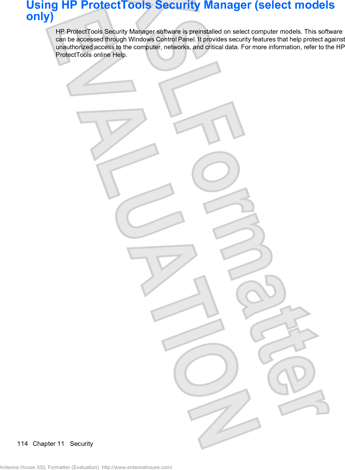 Using HP ProtectTools Security Manager (select modelsonly)HP ProtectTools Security Manager software is preinstalled on select computer models. This softwarecan be accessed through Windows Control Panel. It provides security features that help protect againstunauthorized access to the computer, networks, and critical data. For more information, refer to the HPProtectTools online Help.114 Chapter 11   SecurityAntenna House XSL Formatter (Evaluation)  http://www.antennahouse.com/