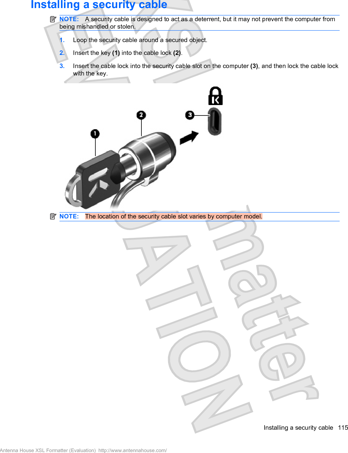 Installing a security cableNOTE: A security cable is designed to act as a deterrent, but it may not prevent the computer frombeing mishandled or stolen.1. Loop the security cable around a secured object.2. Insert the key (1) into the cable lock (2).3. Insert the cable lock into the security cable slot on the computer (3), and then lock the cable lockwith the key.NOTE: The location of the security cable slot varies by computer model.Installing a security cable 115Antenna House XSL Formatter (Evaluation)  http://www.antennahouse.com/