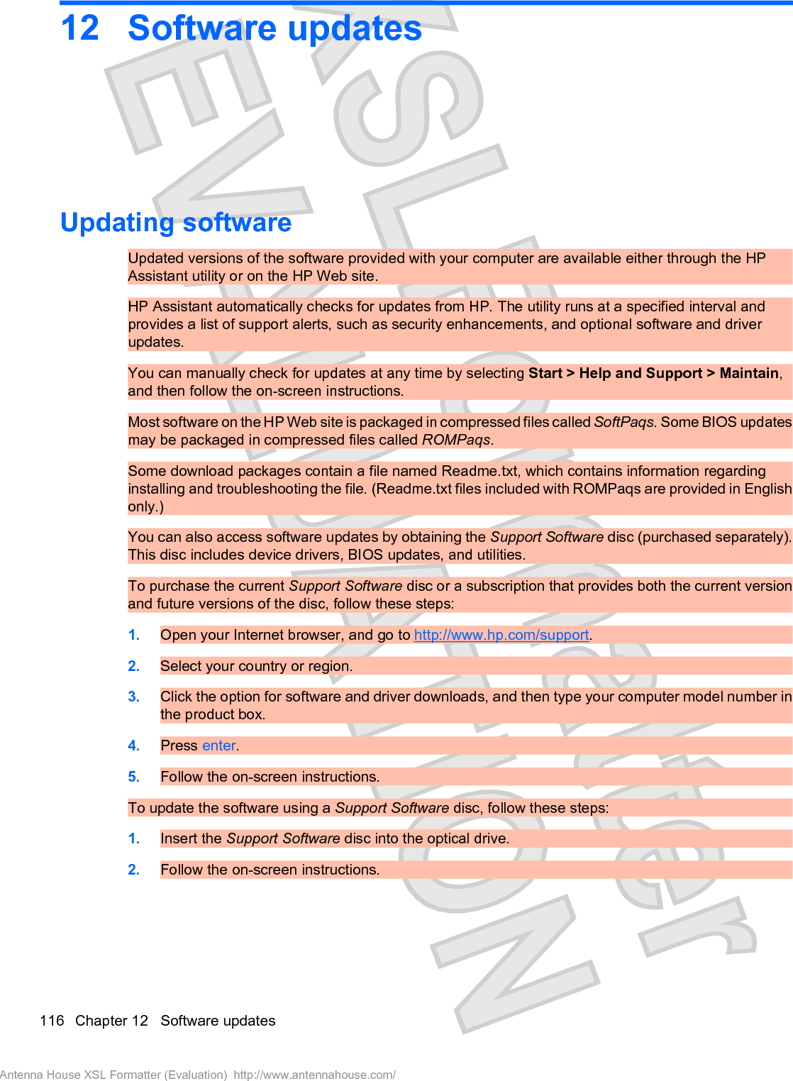 12 Software updatesUpdating softwareUpdated versions of the software provided with your computer are available either through the HPAssistant utility or on the HP Web site.HP Assistant automatically checks for updates from HP. The utility runs at a specified interval andprovides a list of support alerts, such as security enhancements, and optional software and driverupdates.You can manually check for updates at any time by selecting Start &gt; Help and Support &gt; Maintain,and then follow the on-screen instructions.Most software on the HP Web site is packaged in compressed files called SoftPaqs. Some BIOS updatesmay be packaged in compressed files called ROMPaqs.Some download packages contain a file named Readme.txt, which contains information regardinginstalling and troubleshooting the file. (Readme.txt files included with ROMPaqs are provided in Englishonly.)You can also access software updates by obtaining the Support Software disc (purchased separately).This disc includes device drivers, BIOS updates, and utilities.To purchase the current Support Software disc or a subscription that provides both the current versionand future versions of the disc, follow these steps:1. Open your Internet browser, and go to http://www.hp.com/support.2. Select your country or region.3. Click the option for software and driver downloads, and then type your computer model number inthe product box.4. Press enter.5. Follow the on-screen instructions.To update the software using a Support Software disc, follow these steps:1. Insert the Support Software disc into the optical drive.2. Follow the on-screen instructions.116 Chapter 12   Software updatesAntenna House XSL Formatter (Evaluation)  http://www.antennahouse.com/