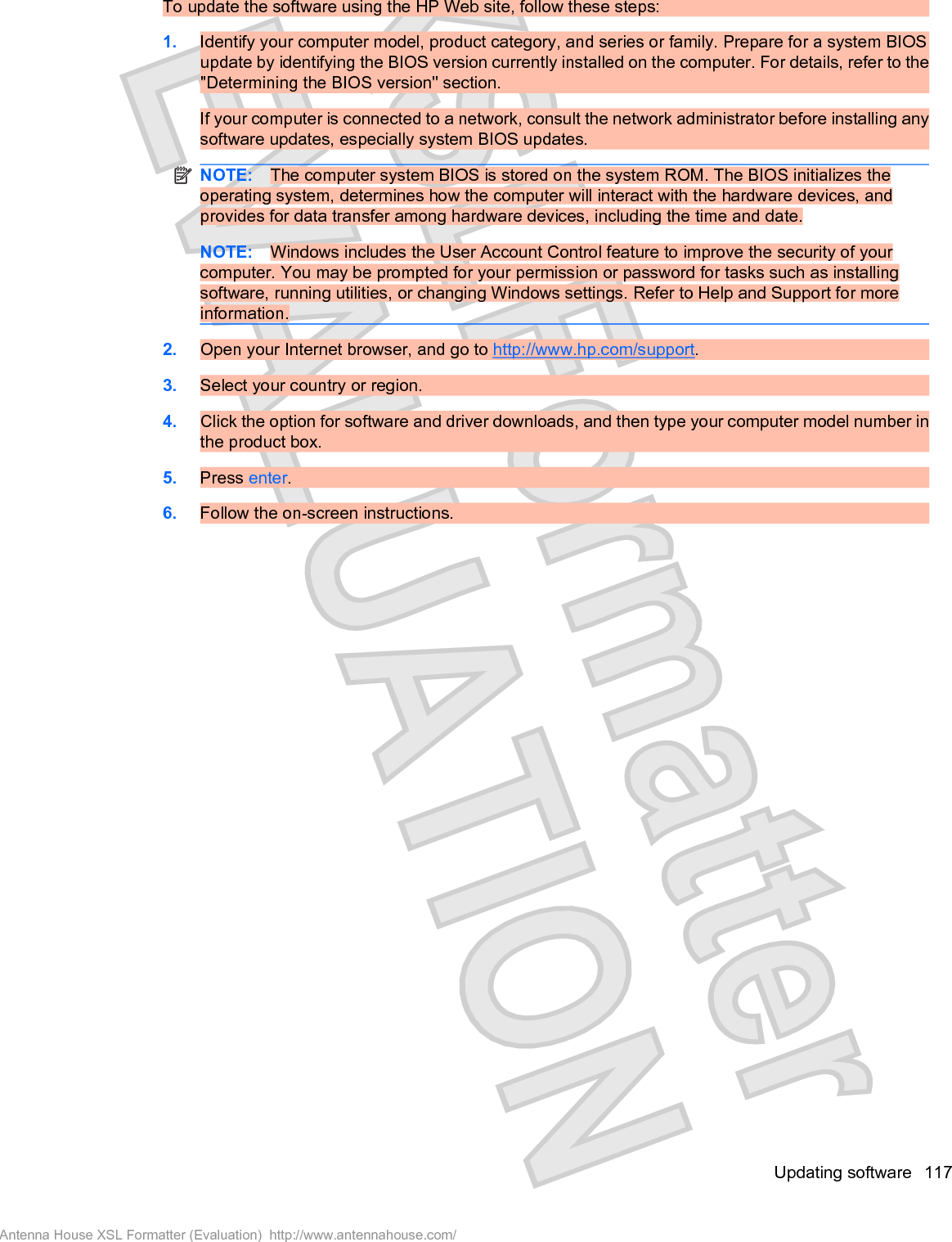 To update the software using the HP Web site, follow these steps:1. Identify your computer model, product category, and series or family. Prepare for a system BIOSupdate by identifying the BIOS version currently installed on the computer. For details, refer to the&quot;Determining the BIOS version&quot; section.If your computer is connected to a network, consult the network administrator before installing anysoftware updates, especially system BIOS updates.NOTE: The computer system BIOS is stored on the system ROM. The BIOS initializes theoperating system, determines how the computer will interact with the hardware devices, andprovides for data transfer among hardware devices, including the time and date.NOTE: Windows includes the User Account Control feature to improve the security of yourcomputer. You may be prompted for your permission or password for tasks such as installingsoftware, running utilities, or changing Windows settings. Refer to Help and Support for moreinformation.2. Open your Internet browser, and go to http://www.hp.com/support.3. Select your country or region.4. Click the option for software and driver downloads, and then type your computer model number inthe product box.5. Press enter.6. Follow the on-screen instructions.Updating software 117Antenna House XSL Formatter (Evaluation)  http://www.antennahouse.com/