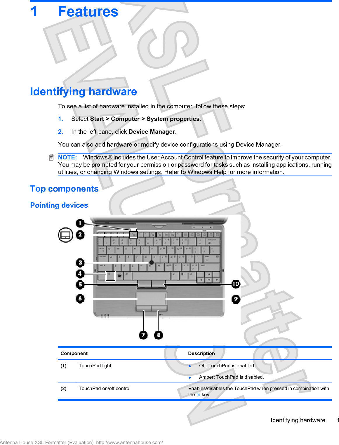 1 FeaturesIdentifying hardwareTo see a list of hardware installed in the computer, follow these steps:1. Select Start &gt; Computer &gt; System properties.2. In the left pane, click Device Manager.You can also add hardware or modify device configurations using Device Manager.NOTE: Windows® includes the User Account Control feature to improve the security of your computer.You may be prompted for your permission or password for tasks such as installing applications, runningutilities, or changing Windows settings. Refer to Windows Help for more information.Top componentsPointing devicesComponent Description(1) TouchPad light łOff: TouchPad is enabled.łAmber: TouchPad is disabled.(2) TouchPad on/off control Enables/disables the TouchPad when pressed in combination withthe fn key.Identifying hardware 1Antenna House XSL Formatter (Evaluation)  http://www.antennahouse.com/