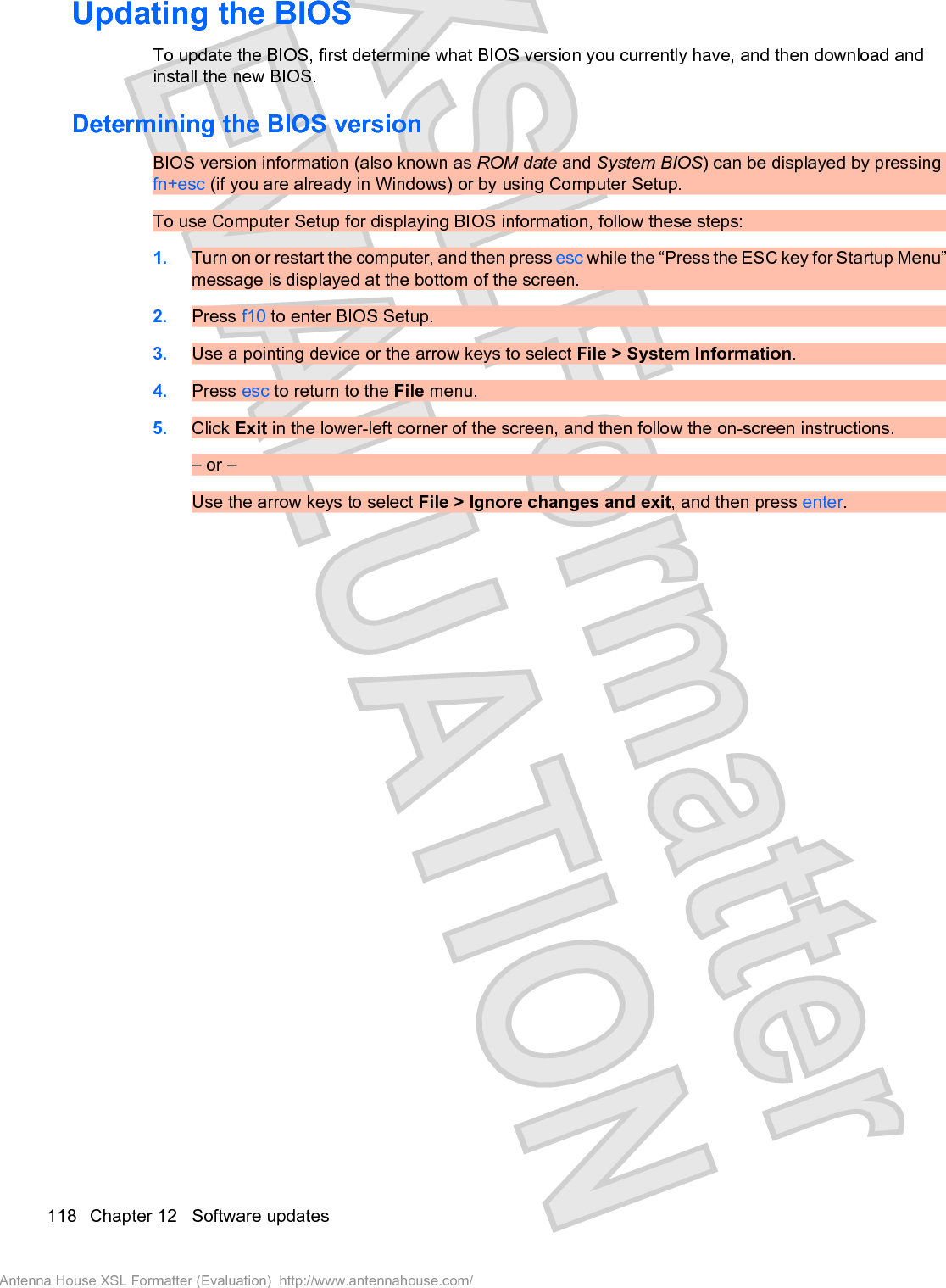 Updating the BIOSTo update the BIOS, first determine what BIOS version you currently have, and then download andinstall the new BIOS.Determining the BIOS versionBIOS version information (also known as ROM date and System BIOS) can be displayed by pressingfn+esc (if you are already in Windows) or by using Computer Setup.To use Computer Setup for displaying BIOS information, follow these steps:1. Turn on or restart the computer, and then press esc while the “Press the ESC key for Startup Menu”message is displayed at the bottom of the screen.2. Press f10 to enter BIOS Setup.3. Use a pointing device or the arrow keys to select File &gt; System Information.4. Press esc to return to the File menu.5. Click Exit in the lower-left corner of the screen, and then follow the on-screen instructions.– or –Use the arrow keys to select File &gt; Ignore changes and exit, and then press enter.118 Chapter 12   Software updatesAntenna House XSL Formatter (Evaluation)  http://www.antennahouse.com/