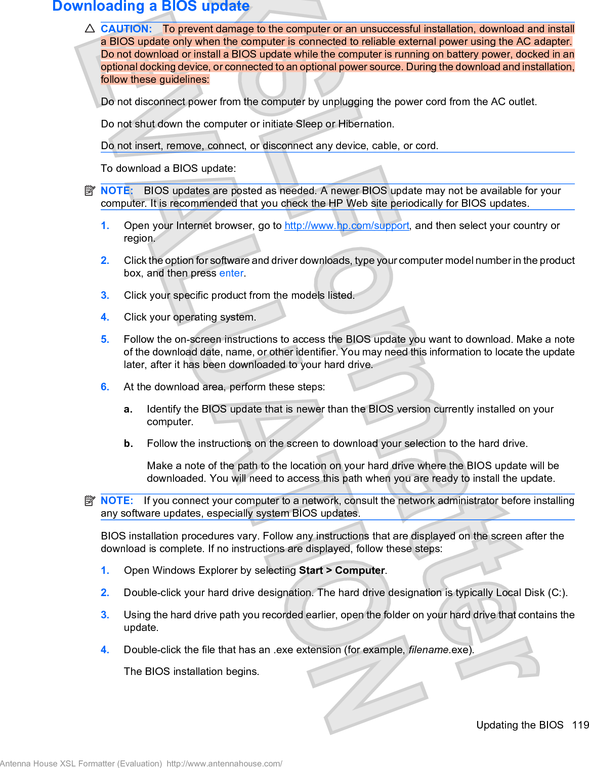 Downloading a BIOS updateCAUTION: To prevent damage to the computer or an unsuccessful installation, download and installa BIOS update only when the computer is connected to reliable external power using the AC adapter.Do not download or install a BIOS update while the computer is running on battery power, docked in anoptional docking device, or connected to an optional power source. During the download and installation,follow these guidelines:Do not disconnect power from the computer by unplugging the power cord from the AC outlet.Do not shut down the computer or initiate Sleep or Hibernation.Do not insert, remove, connect, or disconnect any device, cable, or cord.To download a BIOS update:NOTE: BIOS updates are posted as needed. A newer BIOS update may not be available for yourcomputer. It is recommended that you check the HP Web site periodically for BIOS updates.1. Open your Internet browser, go to http://www.hp.com/support, and then select your country orregion.2. Click the option for software and driver downloads, type your computer model number in the productbox, and then press enter.3. Click your specific product from the models listed.4. Click your operating system.5. Follow the on-screen instructions to access the BIOS update you want to download. Make a noteof the download date, name, or other identifier. You may need this information to locate the updatelater, after it has been downloaded to your hard drive.6. At the download area, perform these steps:a. Identify the BIOS update that is newer than the BIOS version currently installed on yourcomputer.b. Follow the instructions on the screen to download your selection to the hard drive.Make a note of the path to the location on your hard drive where the BIOS update will bedownloaded. You will need to access this path when you are ready to install the update.NOTE: If you connect your computer to a network, consult the network administrator before installingany software updates, especially system BIOS updates.BIOS installation procedures vary. Follow any instructions that are displayed on the screen after thedownload is complete. If no instructions are displayed, follow these steps:1. Open Windows Explorer by selecting Start &gt; Computer.2. Double-click your hard drive designation. The hard drive designation is typically Local Disk (C:).3. Using the hard drive path you recorded earlier, open the folder on your hard drive that contains theupdate.4. Double-click the file that has an .exe extension (for example, filename.exe).The BIOS installation begins.Updating the BIOS 119Antenna House XSL Formatter (Evaluation)  http://www.antennahouse.com/