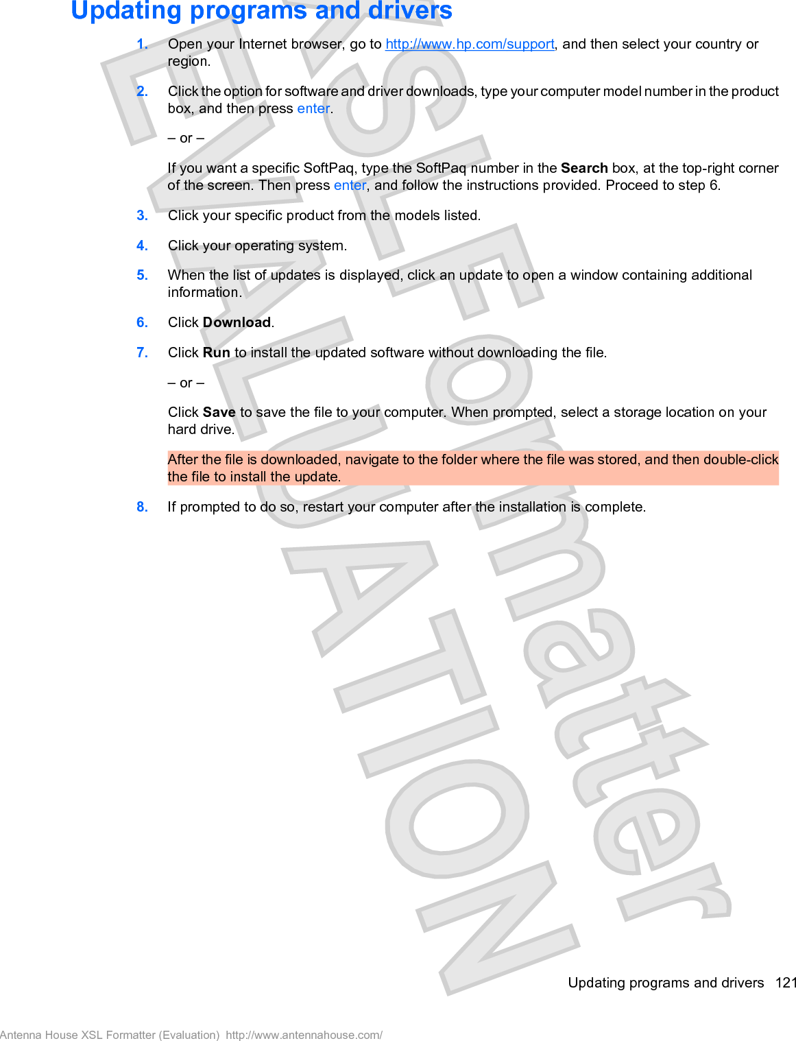 Updating programs and drivers1. Open your Internet browser, go to http://www.hp.com/support, and then select your country orregion.2. Click the option for software and driver downloads, type your computer model number in the productbox, and then press enter.– or –If you want a specific SoftPaq, type the SoftPaq number in the Search box, at the top-right cornerof the screen. Then press enter, and follow the instructions provided. Proceed to step 6.3. Click your specific product from the models listed.4. Click your operating system.5. When the list of updates is displayed, click an update to open a window containing additionalinformation.6. Click Download.7. Click Run to install the updated software without downloading the file.– or –Click Save to save the file to your computer. When prompted, select a storage location on yourhard drive.After the file is downloaded, navigate to the folder where the file was stored, and then double-clickthe file to install the update.8. If prompted to do so, restart your computer after the installation is complete.Updating programs and drivers 121Antenna House XSL Formatter (Evaluation)  http://www.antennahouse.com/