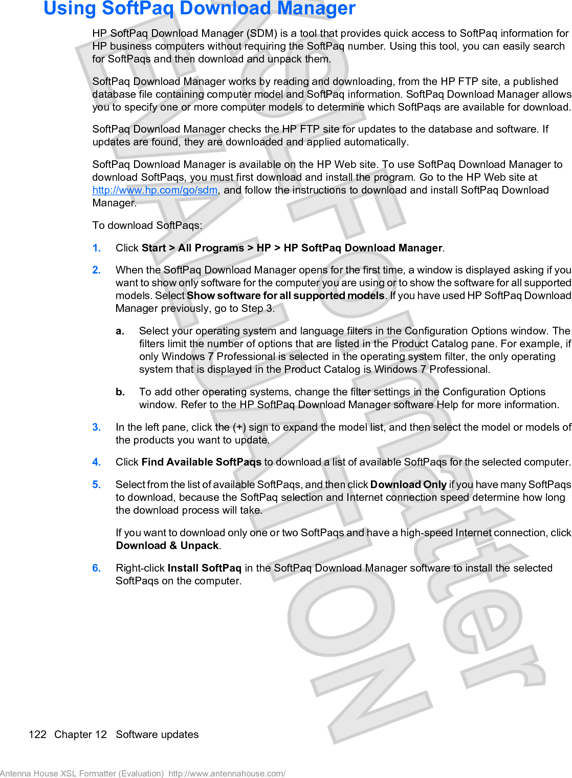 Using SoftPaq Download ManagerHP SoftPaq Download Manager (SDM) is a tool that provides quick access to SoftPaq information forHP business computers without requiring the SoftPaq number. Using this tool, you can easily searchfor SoftPaqs and then download and unpack them.SoftPaq Download Manager works by reading and downloading, from the HP FTP site, a publisheddatabase file containing computer model and SoftPaq information. SoftPaq Download Manager allowsyou to specify one or more computer models to determine which SoftPaqs are available for download.SoftPaq Download Manager checks the HP FTP site for updates to the database and software. Ifupdates are found, they are downloaded and applied automatically.SoftPaq Download Manager is available on the HP Web site. To use SoftPaq Download Manager todownload SoftPaqs, you must first download and install the program. Go to the HP Web site athttp://www.hp.com/go/sdm, and follow the instructions to download and install SoftPaq DownloadManager.To download SoftPaqs:1. Click Start &gt; All Programs &gt; HP &gt; HP SoftPaq Download Manager.2. When the SoftPaq Download Manager opens for the first time, a window is displayed asking if youwant to show only software for the computer you are using or to show the software for all supportedmodels. Select Show software for all supported models. If you have used HP SoftPaq DownloadManager previously, go to Step 3.a. Select your operating system and language filters in the Configuration Options window. Thefilters limit the number of options that are listed in the Product Catalog pane. For example, ifonly Windows 7 Professional is selected in the operating system filter, the only operatingsystem that is displayed in the Product Catalog is Windows 7 Professional.b. To add other operating systems, change the filter settings in the Configuration Optionswindow. Refer to the HP SoftPaq Download Manager software Help for more information.3. In the left pane, click the (+) sign to expand the model list, and then select the model or models ofthe products you want to update.4. Click Find Available SoftPaqs to download a list of available SoftPaqs for the selected computer.5. Select from the list of available SoftPaqs, and then click Download Only if you have many SoftPaqsto download, because the SoftPaq selection and Internet connection speed determine how longthe download process will take.If you want to download only one or two SoftPaqs and have a high-speed Internet connection, clickDownload &amp; Unpack.6. Right-click Install SoftPaq in the SoftPaq Download Manager software to install the selectedSoftPaqs on the computer.122 Chapter 12   Software updatesAntenna House XSL Formatter (Evaluation)  http://www.antennahouse.com/