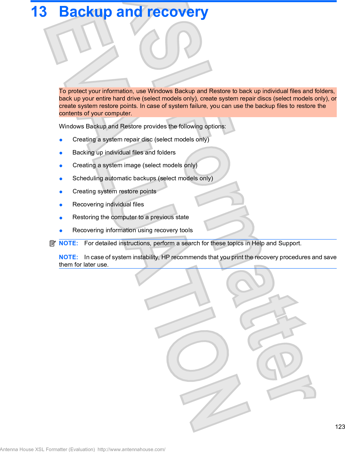 13 Backup and recoveryTo protect your information, use Windows Backup and Restore to back up individual files and folders,back up your entire hard drive (select models only), create system repair discs (select models only), orcreate system restore points. In case of system failure, you can use the backup files to restore thecontents of your computer.Windows Backup and Restore provides the following options:łCreating a system repair disc (select models only)łBacking up individual files and foldersłCreating a system image (select models only)łScheduling automatic backups (select models only)łCreating system restore pointsłRecovering individual filesłRestoring the computer to a previous statełRecovering information using recovery toolsNOTE: For detailed instructions, perform a search for these topics in Help and Support.NOTE: In case of system instability, HP recommends that you print the recovery procedures and savethem for later use.123Antenna House XSL Formatter (Evaluation)  http://www.antennahouse.com/