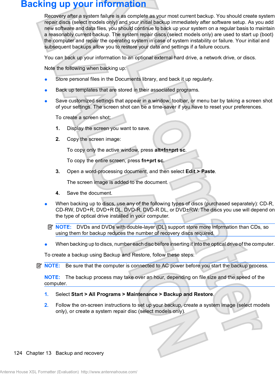 Backing up your informationRecovery after a system failure is as complete as your most current backup. You should create systemrepair discs (select models only) and your initial backup immediately after software setup. As you addnew software and data files, you should continue to back up your system on a regular basis to maintaina reasonably current backup. The system repair discs (select models only) are used to start up (boot)the computer and repair the operating system in case of system instability or failure. Your initial andsubsequent backups allow you to restore your data and settings if a failure occurs.You can back up your information to an optional external hard drive, a network drive, or discs.Note the following when backing up:łStore personal files in the Documents library, and back it up regularly.łBack up templates that are stored in their associated programs.łSave customized settings that appear in a window, toolbar, or menu bar by taking a screen shotof your settings. The screen shot can be a time-saver if you have to reset your preferences.To create a screen shot:1. Display the screen you want to save.2. Copy the screen image:To copy only the active window, press alt+fn+prt sc.To copy the entire screen, press fn+prt sc.3. Open a word-processing document, and then select Edit &gt; Paste.The screen image is added to the document.4. Save the document.łWhen backing up to discs, use any of the following types of discs (purchased separately): CD-R,CD-RW, DVD+R, DVD+R DL, DVD-R, DVD-R DL, or DVD±RW. The discs you use will depend onthe type of optical drive installed in your computer.NOTE: DVDs and DVDs with double-layer (DL) support store more information than CDs, sousing them for backup reduces the number of recovery discs required.łWhen backing up to discs, number each disc before inserting it into the optical drive of the computer.To create a backup using Backup and Restore, follow these steps:NOTE: Be sure that the computer is connected to AC power before you start the backup process.NOTE: The backup process may take over an hour, depending on file size and the speed of thecomputer.1. Select Start &gt; All Programs &gt; Maintenance &gt; Backup and Restore.2. Follow the on-screen instructions to set up your backup, create a system image (select modelsonly), or create a system repair disc (select models only).124 Chapter 13   Backup and recoveryAntenna House XSL Formatter (Evaluation)  http://www.antennahouse.com/