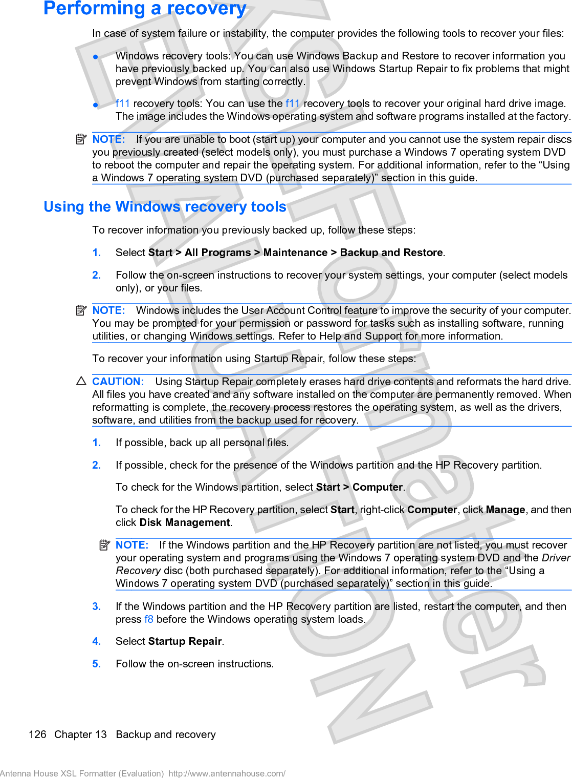 Performing a recoveryIn case of system failure or instability, the computer provides the following tools to recover your files:łWindows recovery tools: You can use Windows Backup and Restore to recover information youhave previously backed up. You can also use Windows Startup Repair to fix problems that mightprevent Windows from starting correctly.łf11 recovery tools: You can use the f11 recovery tools to recover your original hard drive image.The image includes the Windows operating system and software programs installed at the factory.NOTE: If you are unable to boot (start up) your computer and you cannot use the system repair discsyou previously created (select models only), you must purchase a Windows 7 operating system DVDto reboot the computer and repair the operating system. For additional information, refer to the “Usinga Windows 7 operating system DVD (purchased separately)” section in this guide.Using the Windows recovery toolsTo recover information you previously backed up, follow these steps:1. Select Start &gt; All Programs &gt; Maintenance &gt; Backup and Restore.2. Follow the on-screen instructions to recover your system settings, your computer (select modelsonly), or your files.NOTE: Windows includes the User Account Control feature to improve the security of your computer.You may be prompted for your permission or password for tasks such as installing software, runningutilities, or changing Windows settings. Refer to Help and Support for more information.To recover your information using Startup Repair, follow these steps:CAUTION: Using Startup Repair completely erases hard drive contents and reformats the hard drive.All files you have created and any software installed on the computer are permanently removed. Whenreformatting is complete, the recovery process restores the operating system, as well as the drivers,software, and utilities from the backup used for recovery.1. If possible, back up all personal files.2. If possible, check for the presence of the Windows partition and the HP Recovery partition.To check for the Windows partition, select Start &gt; Computer.To check for the HP Recovery partition, select Start, right-click Computer, click Manage, and thenclick Disk Management.NOTE: If the Windows partition and the HP Recovery partition are not listed, you must recoveryour operating system and programs using the Windows 7 operating system DVD and the DriverRecovery disc (both purchased separately). For additional information, refer to the “Using aWindows 7 operating system DVD (purchased separately)” section in this guide.3. If the Windows partition and the HP Recovery partition are listed, restart the computer, and thenpress f8 before the Windows operating system loads.4. Select Startup Repair.5. Follow the on-screen instructions.126 Chapter 13   Backup and recoveryAntenna House XSL Formatter (Evaluation)  http://www.antennahouse.com/