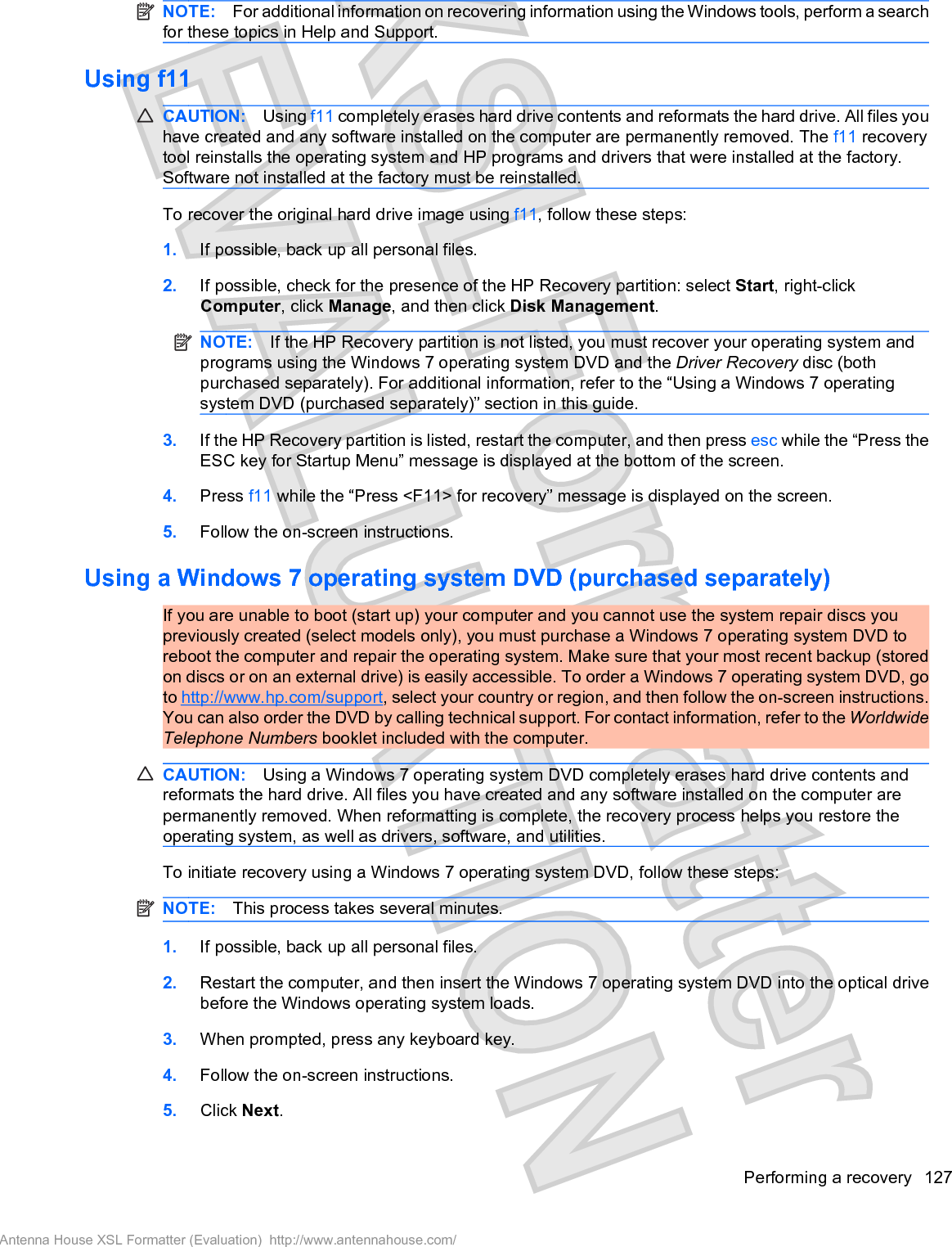 NOTE: For additional information on recovering information using the Windows tools, perform a searchfor these topics in Help and Support.Using f11CAUTION: Using f11 completely erases hard drive contents and reformats the hard drive. All files youhave created and any software installed on the computer are permanently removed. The f11 recoverytool reinstalls the operating system and HP programs and drivers that were installed at the factory.Software not installed at the factory must be reinstalled.To recover the original hard drive image using f11, follow these steps:1. If possible, back up all personal files.2. If possible, check for the presence of the HP Recovery partition: select Start, right-clickComputer, click Manage, and then click Disk Management.NOTE: If the HP Recovery partition is not listed, you must recover your operating system andprograms using the Windows 7 operating system DVD and the Driver Recovery disc (bothpurchased separately). For additional information, refer to the “Using a Windows 7 operatingsystem DVD (purchased separately)” section in this guide.3. If the HP Recovery partition is listed, restart the computer, and then press esc while the “Press theESC key for Startup Menu” message is displayed at the bottom of the screen.4. Press f11 while the “Press &lt;F11&gt; for recovery” message is displayed on the screen.5. Follow the on-screen instructions.Using a Windows 7 operating system DVD (purchased separately)If you are unable to boot (start up) your computer and you cannot use the system repair discs youpreviously created (select models only), you must purchase a Windows 7 operating system DVD toreboot the computer and repair the operating system. Make sure that your most recent backup (storedon discs or on an external drive) is easily accessible. To order a Windows 7 operating system DVD, goto http://www.hp.com/support, select your country or region, and then follow the on-screen instructions.You can also order the DVD by calling technical support. For contact information, refer to the WorldwideTelephone Numbers booklet included with the computer.CAUTION: Using a Windows 7 operating system DVD completely erases hard drive contents andreformats the hard drive. All files you have created and any software installed on the computer arepermanently removed. When reformatting is complete, the recovery process helps you restore theoperating system, as well as drivers, software, and utilities.To initiate recovery using a Windows 7 operating system DVD, follow these steps:NOTE: This process takes several minutes.1. If possible, back up all personal files.2. Restart the computer, and then insert the Windows 7 operating system DVD into the optical drivebefore the Windows operating system loads.3. When prompted, press any keyboard key.4. Follow the on-screen instructions.5. Click Next.Performing a recovery 127Antenna House XSL Formatter (Evaluation)  http://www.antennahouse.com/