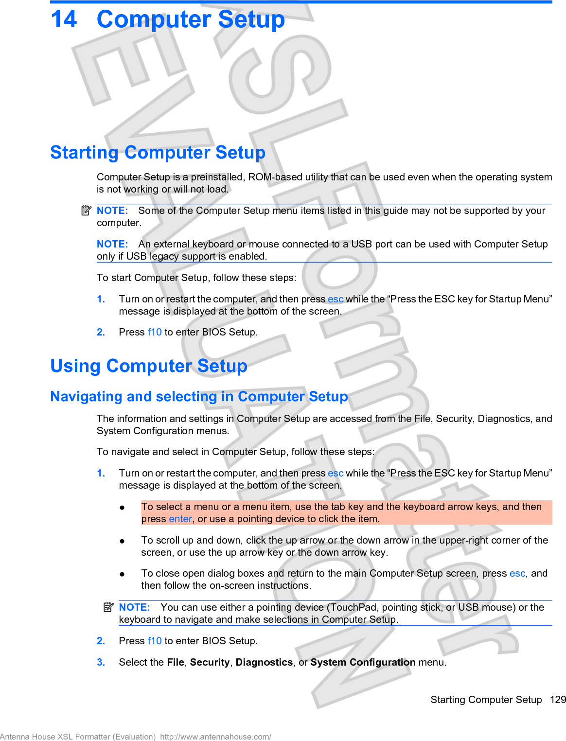 14 Computer SetupStarting Computer SetupComputer Setup is a preinstalled, ROM-based utility that can be used even when the operating systemis not working or will not load.NOTE: Some of the Computer Setup menu items listed in this guide may not be supported by yourcomputer.NOTE: An external keyboard or mouse connected to a USB port can be used with Computer Setuponly if USB legacy support is enabled.To start Computer Setup, follow these steps:1. Turn on or restart the computer, and then press esc while the “Press the ESC key for Startup Menu”message is displayed at the bottom of the screen.2. Press f10 to enter BIOS Setup.Using Computer SetupNavigating and selecting in Computer SetupThe information and settings in Computer Setup are accessed from the File, Security, Diagnostics, andSystem Configuration menus.To navigate and select in Computer Setup, follow these steps:1. Turn on or restart the computer, and then press esc while the “Press the ESC key for Startup Menu”message is displayed at the bottom of the screen.łTo select a menu or a menu item, use the tab key and the keyboard arrow keys, and thenpress enter, or use a pointing device to click the item.łTo scroll up and down, click the up arrow or the down arrow in the upper-right corner of thescreen, or use the up arrow key or the down arrow key.łTo close open dialog boxes and return to the main Computer Setup screen, press esc, andthen follow the on-screen instructions.NOTE: You can use either a pointing device (TouchPad, pointing stick, or USB mouse) or thekeyboard to navigate and make selections in Computer Setup.2. Press f10 to enter BIOS Setup.3. Select the File,Security,Diagnostics, or System Configuration menu.Starting Computer Setup 129Antenna House XSL Formatter (Evaluation)  http://www.antennahouse.com/