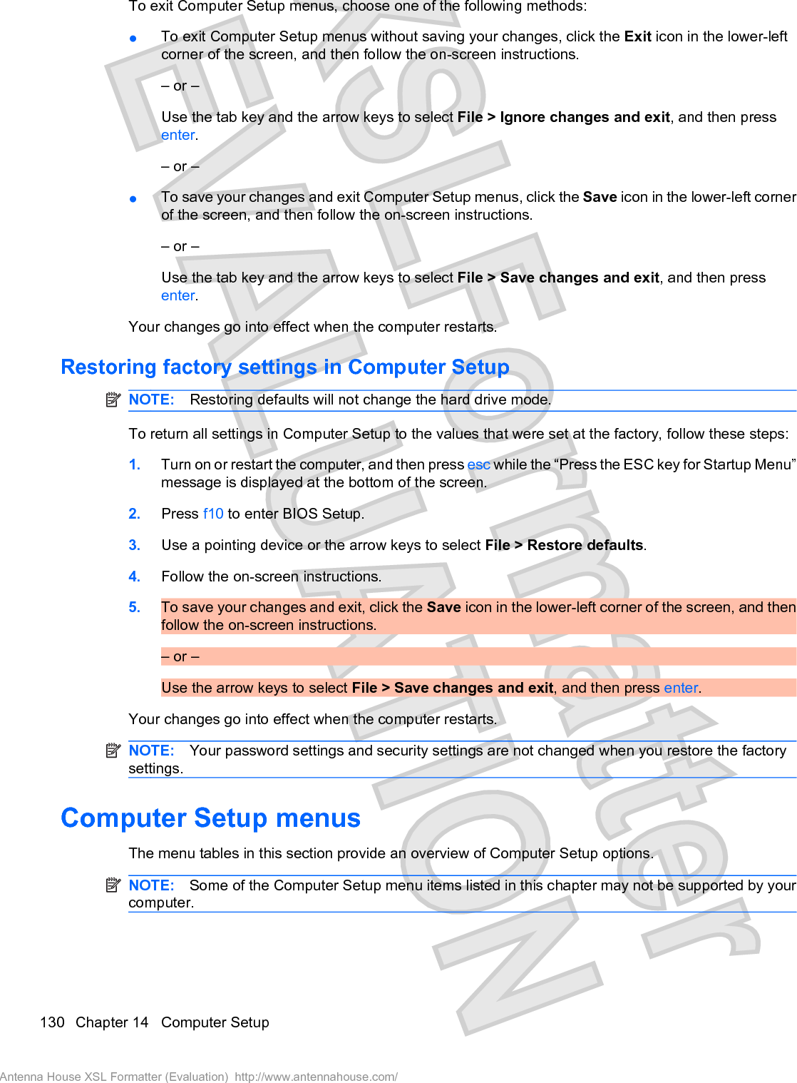 To exit Computer Setup menus, choose one of the following methods:łTo exit Computer Setup menus without saving your changes, click the Exit icon in the lower-leftcorner of the screen, and then follow the on-screen instructions.– or –Use the tab key and the arrow keys to select File &gt; Ignore changes and exit, and then pressenter.– or –łTo save your changes and exit Computer Setup menus, click the Save icon in the lower-left cornerof the screen, and then follow the on-screen instructions.– or –Use the tab key and the arrow keys to select File &gt; Save changes and exit, and then pressenter.Your changes go into effect when the computer restarts.Restoring factory settings in Computer SetupNOTE: Restoring defaults will not change the hard drive mode.To return all settings in Computer Setup to the values that were set at the factory, follow these steps:1. Turn on or restart the computer, and then press esc while the “Press the ESC key for Startup Menu”message is displayed at the bottom of the screen.2. Press f10 to enter BIOS Setup.3. Use a pointing device or the arrow keys to select File &gt; Restore defaults.4. Follow the on-screen instructions.5. To save your changes and exit, click the Save icon in the lower-left corner of the screen, and thenfollow the on-screen instructions.– or –Use the arrow keys to select File &gt; Save changes and exit, and then press enter.Your changes go into effect when the computer restarts.NOTE: Your password settings and security settings are not changed when you restore the factorysettings.Computer Setup menusThe menu tables in this section provide an overview of Computer Setup options.NOTE: Some of the Computer Setup menu items listed in this chapter may not be supported by yourcomputer.130 Chapter 14   Computer SetupAntenna House XSL Formatter (Evaluation)  http://www.antennahouse.com/