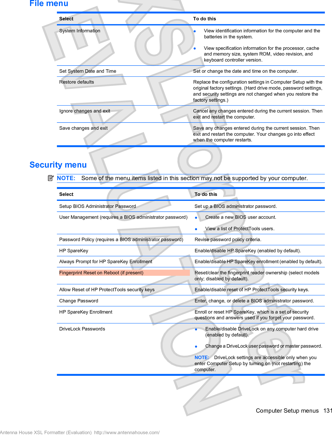 File menuSelect To do thisSystem Information łView identification information for the computer and thebatteries in the system.łView specification information for the processor, cacheand memory size, system ROM, video revision, andkeyboard controller version.Set System Date and Time Set or change the date and time on the computer.Restore defaults Replace the configuration settings in Computer Setup with theoriginal factory settings. (Hard drive mode, password settings,and security settings are not changed when you restore thefactory settings.)Ignore changes and exit Cancel any changes entered during the current session. Thenexit and restart the computer.Save changes and exit Save any changes entered during the current session. Thenexit and restart the computer. Your changes go into effectwhen the computer restarts.Security menuNOTE: Some of the menu items listed in this section may not be supported by your computer.Select To do thisSetup BIOS Administrator Password Set up a BIOS administrator password.User Management (requires a BIOS administrator password) łCreate a new BIOS user account.łView a list of ProtectTools users.Password Policy (requires a BIOS administrator password) Revise password policy criteria.HP SpareKey Enable/disable HP SpareKey (enabled by default).Always Prompt for HP SpareKey Enrollment Enable/disable HP SpareKey enrollment (enabled by default).Fingerprint Reset on Reboot (if present) Reset/clear the fingerprint reader ownership (select modelsonly; disabled by default).Allow Reset of HP ProtectTools security keys Enable/disable reset of HP ProtectTools security keys.Change Password Enter, change, or delete a BIOS administrator password.HP SpareKey Enrollment Enroll or reset HP SpareKey, which is a set of securityquestions and answers used if you forget your password.DriveLock Passwords łEnable/disable DriveLock on any computer hard drive(enabled by default).łChange a DriveLock user password or master password.NOTE: DriveLock settings are accessible only when youenter Computer Setup by turning on (not restarting) thecomputer.Computer Setup menus 131Antenna House XSL Formatter (Evaluation)  http://www.antennahouse.com/