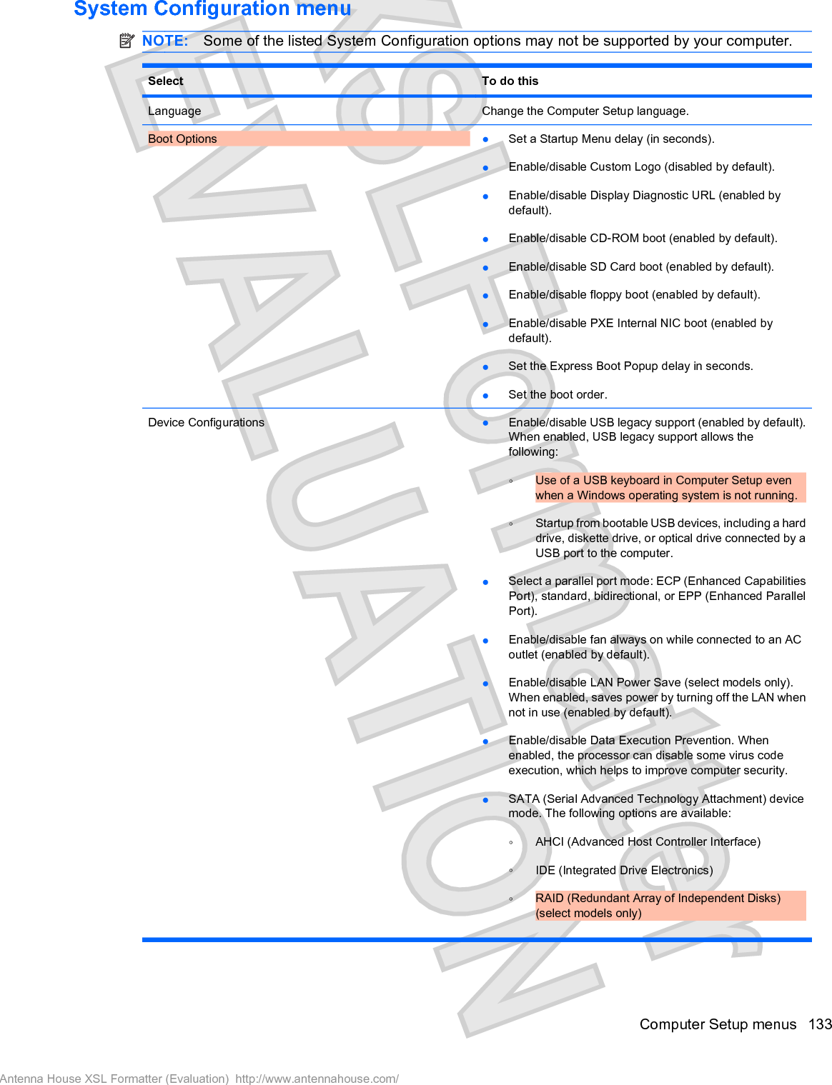System Configuration menuNOTE: Some of the listed System Configuration options may not be supported by your computer.Select To do thisLanguage Change the Computer Setup language.Boot Options łSet a Startup Menu delay (in seconds).łEnable/disable Custom Logo (disabled by default).łEnable/disable Display Diagnostic URL (enabled bydefault).łEnable/disable CD-ROM boot (enabled by default).łEnable/disable SD Card boot (enabled by default).łEnable/disable floppy boot (enabled by default).łEnable/disable PXE Internal NIC boot (enabled bydefault).łSet the Express Boot Popup delay in seconds.łSet the boot order.Device Configurations łEnable/disable USB legacy support (enabled by default).When enabled, USB legacy support allows thefollowing:ŃUse of a USB keyboard in Computer Setup evenwhen a Windows operating system is not running.ŃStartup from bootable USB devices, including a harddrive, diskette drive, or optical drive connected by aUSB port to the computer.łSelect a parallel port mode: ECP (Enhanced CapabilitiesPort), standard, bidirectional, or EPP (Enhanced ParallelPort).łEnable/disable fan always on while connected to an ACoutlet (enabled by default).łEnable/disable LAN Power Save (select models only).When enabled, saves power by turning off the LAN whennot in use (enabled by default).łEnable/disable Data Execution Prevention. Whenenabled, the processor can disable some virus codeexecution, which helps to improve computer security.łSATA (Serial Advanced Technology Attachment) devicemode. The following options are available:ŃAHCI (Advanced Host Controller Interface)ŃIDE (Integrated Drive Electronics)ŃRAID (Redundant Array of Independent Disks)(select models only)Computer Setup menus 133Antenna House XSL Formatter (Evaluation)  http://www.antennahouse.com/