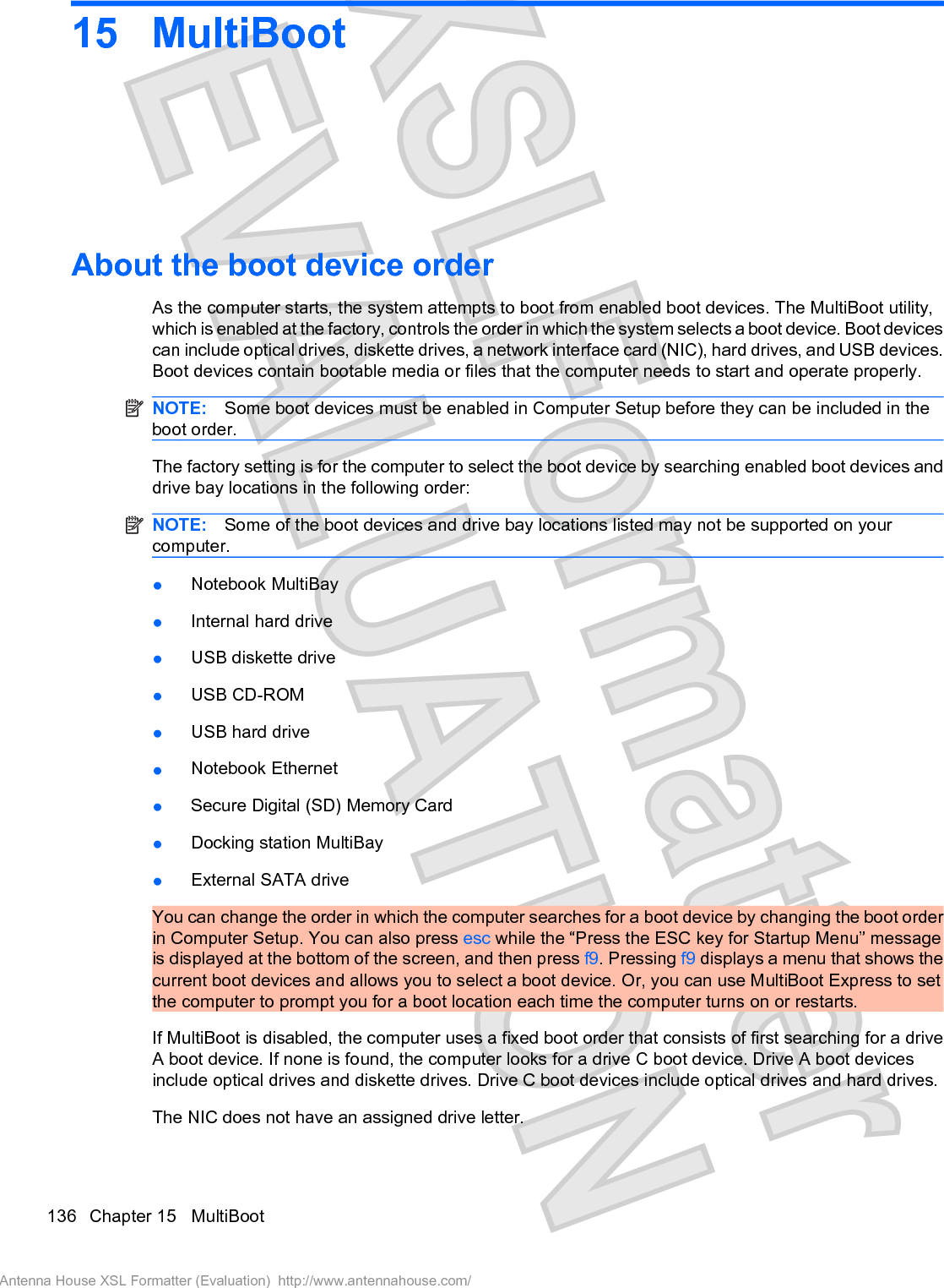 15 MultiBootAbout the boot device orderAs the computer starts, the system attempts to boot from enabled boot devices. The MultiBoot utility,which is enabled at the factory, controls the order in which the system selects a boot device. Boot devicescan include optical drives, diskette drives, a network interface card (NIC), hard drives, and USB devices.Boot devices contain bootable media or files that the computer needs to start and operate properly.NOTE: Some boot devices must be enabled in Computer Setup before they can be included in theboot order.The factory setting is for the computer to select the boot device by searching enabled boot devices anddrive bay locations in the following order:NOTE: Some of the boot devices and drive bay locations listed may not be supported on yourcomputer.łNotebook MultiBayłInternal hard drivełUSB diskette drivełUSB CD-ROMłUSB hard drivełNotebook EthernetłSecure Digital (SD) Memory CardłDocking station MultiBayłExternal SATA driveYou can change the order in which the computer searches for a boot device by changing the boot orderin Computer Setup. You can also press esc while the “Press the ESC key for Startup Menu” messageis displayed at the bottom of the screen, and then press f9. Pressing f9 displays a menu that shows thecurrent boot devices and allows you to select a boot device. Or, you can use MultiBoot Express to setthe computer to prompt you for a boot location each time the computer turns on or restarts.If MultiBoot is disabled, the computer uses a fixed boot order that consists of first searching for a driveA boot device. If none is found, the computer looks for a drive C boot device. Drive A boot devicesinclude optical drives and diskette drives. Drive C boot devices include optical drives and hard drives.The NIC does not have an assigned drive letter.136 Chapter 15   MultiBootAntenna House XSL Formatter (Evaluation)  http://www.antennahouse.com/