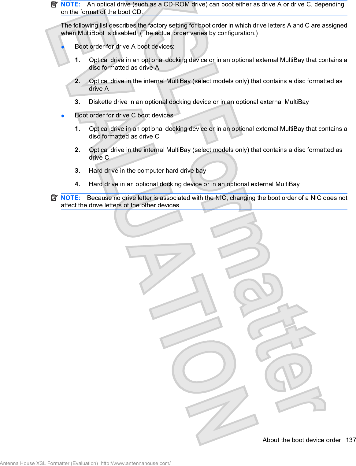 NOTE: An optical drive (such as a CD-ROM drive) can boot either as drive A or drive C, dependingon the format of the boot CD.The following list describes the factory setting for boot order in which drive letters A and C are assignedwhen MultiBoot is disabled. (The actual order varies by configuration.)łBoot order for drive A boot devices:1. Optical drive in an optional docking device or in an optional external MultiBay that contains adisc formatted as drive A2. Optical drive in the internal MultiBay (select models only) that contains a disc formatted asdrive A3. Diskette drive in an optional docking device or in an optional external MultiBayłBoot order for drive C boot devices:1. Optical drive in an optional docking device or in an optional external MultiBay that contains adisc formatted as drive C2. Optical drive in the internal MultiBay (select models only) that contains a disc formatted asdrive C3. Hard drive in the computer hard drive bay4. Hard drive in an optional docking device or in an optional external MultiBayNOTE: Because no drive letter is associated with the NIC, changing the boot order of a NIC does notaffect the drive letters of the other devices.About the boot device order 137Antenna House XSL Formatter (Evaluation)  http://www.antennahouse.com/