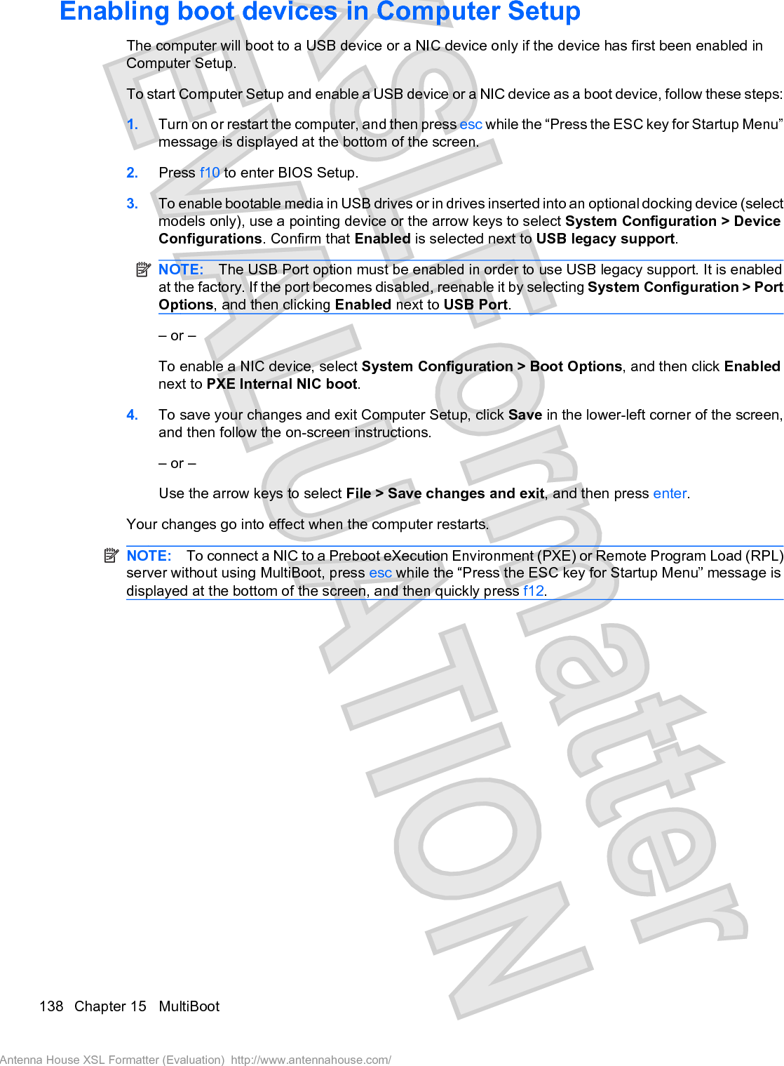 Enabling boot devices in Computer SetupThe computer will boot to a USB device or a NIC device only if the device has first been enabled inComputer Setup.To start Computer Setup and enable a USB device or a NIC device as a boot device, follow these steps:1. Turn on or restart the computer, and then press esc while the “Press the ESC key for Startup Menu”message is displayed at the bottom of the screen.2. Press f10 to enter BIOS Setup.3. To enable bootable media in USB drives or in drives inserted into an optional docking device (selectmodels only), use a pointing device or the arrow keys to select System Configuration &gt; DeviceConfigurations. Confirm that Enabled is selected next to USB legacy support.NOTE: The USB Port option must be enabled in order to use USB legacy support. It is enabledat the factory. If the port becomes disabled, reenable it by selecting System Configuration &gt; PortOptions, and then clicking Enabled next to USB Port.– or –To enable a NIC device, select System Configuration &gt; Boot Options, and then click Enablednext to PXE Internal NIC boot.4. To save your changes and exit Computer Setup, click Save in the lower-left corner of the screen,and then follow the on-screen instructions.– or –Use the arrow keys to select File &gt; Save changes and exit, and then press enter.Your changes go into effect when the computer restarts.NOTE: To connect a NIC to a Preboot eXecution Environment (PXE) or Remote Program Load (RPL)server without using MultiBoot, press esc while the “Press the ESC key for Startup Menu” message isdisplayed at the bottom of the screen, and then quickly press f12.138 Chapter 15   MultiBootAntenna House XSL Formatter (Evaluation)  http://www.antennahouse.com/