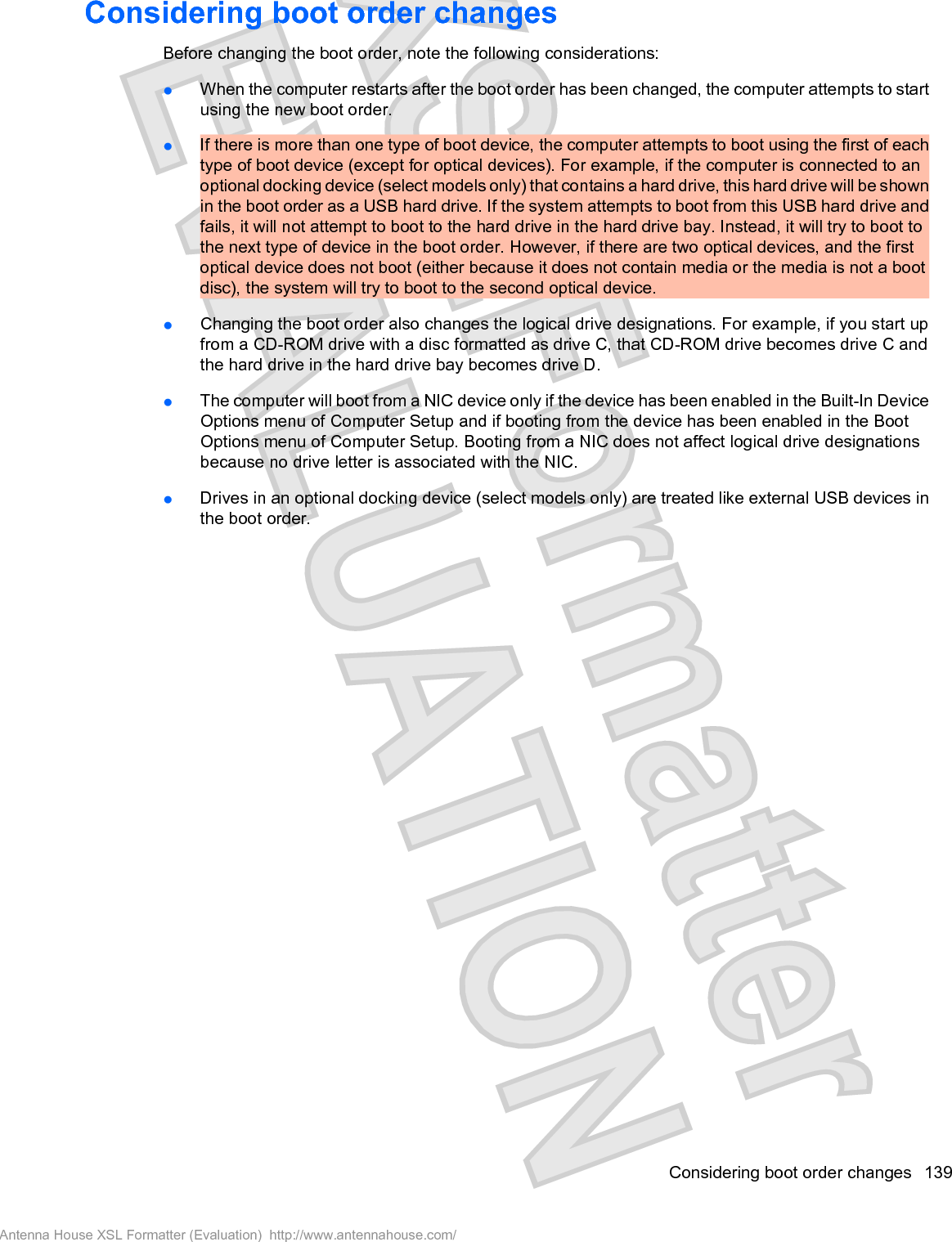 Considering boot order changesBefore changing the boot order, note the following considerations:łWhen the computer restarts after the boot order has been changed, the computer attempts to startusing the new boot order.łIf there is more than one type of boot device, the computer attempts to boot using the first of eachtype of boot device (except for optical devices). For example, if the computer is connected to anoptional docking device (select models only) that contains a hard drive, this hard drive will be shownin the boot order as a USB hard drive. If the system attempts to boot from this USB hard drive andfails, it will not attempt to boot to the hard drive in the hard drive bay. Instead, it will try to boot tothe next type of device in the boot order. However, if there are two optical devices, and the firstoptical device does not boot (either because it does not contain media or the media is not a bootdisc), the system will try to boot to the second optical device.łChanging the boot order also changes the logical drive designations. For example, if you start upfrom a CD-ROM drive with a disc formatted as drive C, that CD-ROM drive becomes drive C andthe hard drive in the hard drive bay becomes drive D.łThe computer will boot from a NIC device only if the device has been enabled in the Built-In DeviceOptions menu of Computer Setup and if booting from the device has been enabled in the BootOptions menu of Computer Setup. Booting from a NIC does not affect logical drive designationsbecause no drive letter is associated with the NIC.łDrives in an optional docking device (select models only) are treated like external USB devices inthe boot order.Considering boot order changes 139Antenna House XSL Formatter (Evaluation)  http://www.antennahouse.com/