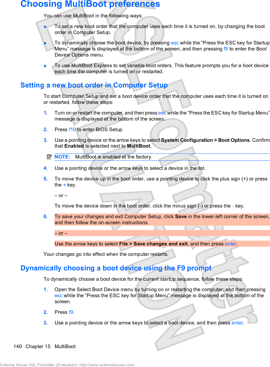 Choosing MultiBoot preferencesYou can use MultiBoot in the following ways:łTo set a new boot order that the computer uses each time it is turned on, by changing the bootorder in Computer Setup.łTo dynamically choose the boot device, by pressing esc while the “Press the ESC key for StartupMenu” message is displayed at the bottom of the screen, and then pressing f9 to enter the BootDevice Options menu.łTo use MultiBoot Express to set variable boot orders. This feature prompts you for a boot deviceeach time the computer is turned on or restarted.Setting a new boot order in Computer SetupTo start Computer Setup and set a boot device order that the computer uses each time it is turned onor restarted, follow these steps:1. Turn on or restart the computer, and then press esc while the “Press the ESC key for Startup Menu”message is displayed at the bottom of the screen.2. Press f10 to enter BIOS Setup.3. Use a pointing device or the arrow keys to select System Configuration &gt; Boot Options. Confirmthat Enabled is selected next to MultiBoot.NOTE: MultiBoot is enabled at the factory.4. Use a pointing device or the arrow keys to select a device in the list.5. To move the device up in the boot order, use a pointing device to click the plus sign (+) or pressthe + key.– or –To move the device down in the boot order, click the minus sign (-) or press the - key.6. To save your changes and exit Computer Setup, click Save in the lower-left corner of the screen,and then follow the on-screen instructions.– or –Use the arrow keys to select File &gt; Save changes and exit, and then press enter.Your changes go into effect when the computer restarts.Dynamically choosing a boot device using the F9 promptTo dynamically choose a boot device for the current startup sequence, follow these steps:1. Open the Select Boot Device menu by turning on or restarting the computer, and then pressingesc while the “Press the ESC key for Startup Menu” message is displayed at the bottom of thescreen.2. Press f9.3. Use a pointing device or the arrow keys to select a boot device, and then press enter.140 Chapter 15   MultiBootAntenna House XSL Formatter (Evaluation)  http://www.antennahouse.com/
