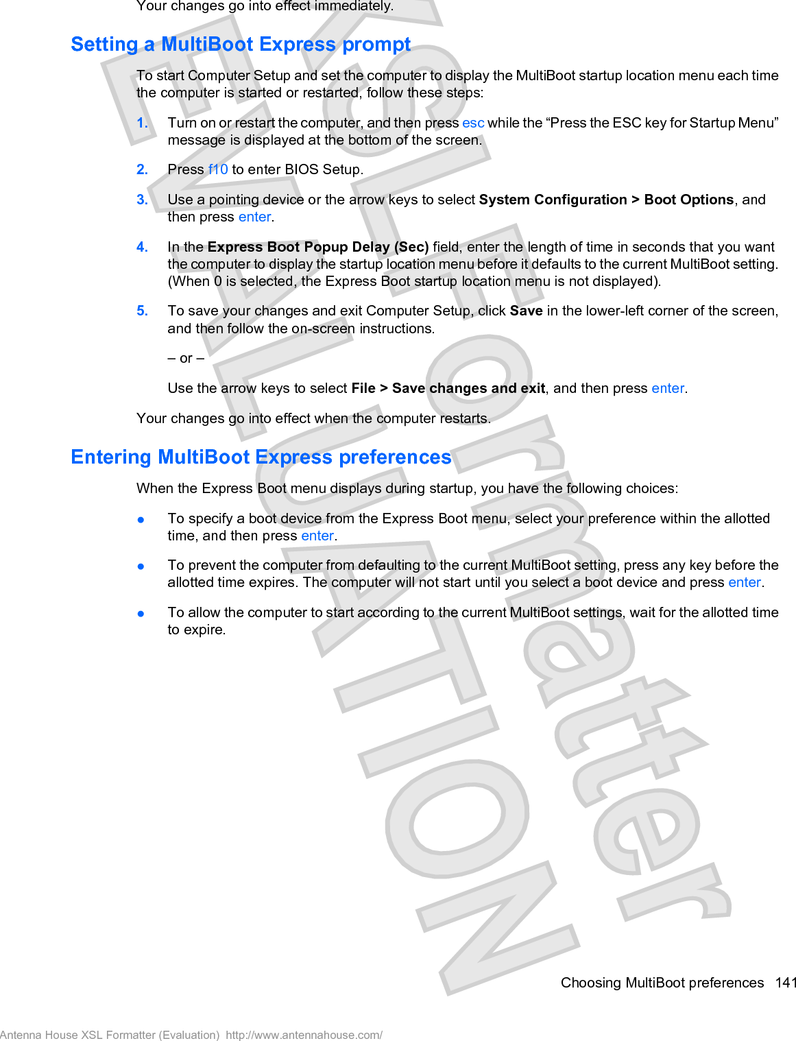 Your changes go into effect immediately.Setting a MultiBoot Express promptTo start Computer Setup and set the computer to display the MultiBoot startup location menu each timethe computer is started or restarted, follow these steps:1. Turn on or restart the computer, and then press esc while the “Press the ESC key for Startup Menu”message is displayed at the bottom of the screen.2. Press f10 to enter BIOS Setup.3. Use a pointing device or the arrow keys to select System Configuration &gt; Boot Options, andthen press enter.4. In the Express Boot Popup Delay (Sec) field, enter the length of time in seconds that you wantthe computer to display the startup location menu before it defaults to the current MultiBoot setting.(When 0 is selected, the Express Boot startup location menu is not displayed).5. To save your changes and exit Computer Setup, click Save in the lower-left corner of the screen,and then follow the on-screen instructions.– or –Use the arrow keys to select File &gt; Save changes and exit, and then press enter.Your changes go into effect when the computer restarts.Entering MultiBoot Express preferencesWhen the Express Boot menu displays during startup, you have the following choices:łTo specify a boot device from the Express Boot menu, select your preference within the allottedtime, and then press enter.łTo prevent the computer from defaulting to the current MultiBoot setting, press any key before theallotted time expires. The computer will not start until you select a boot device and press enter.łTo allow the computer to start according to the current MultiBoot settings, wait for the allotted timeto expire.Choosing MultiBoot preferences 141Antenna House XSL Formatter (Evaluation)  http://www.antennahouse.com/