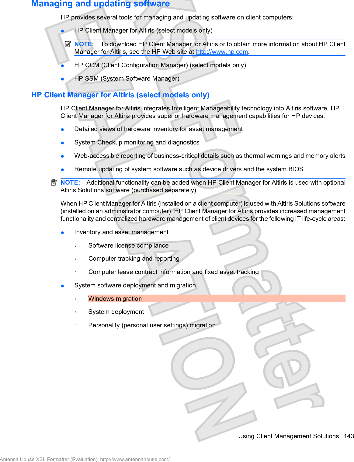 Managing and updating softwareHP provides several tools for managing and updating software on client computers:łHP Client Manager for Altiris (select models only)NOTE: To download HP Client Manager for Altiris or to obtain more information about HP ClientManager for Altiris, see the HP Web site at http://www.hp.com.łHP CCM (Client Configuration Manager) (select models only)łHP SSM (System Software Manager)HP Client Manager for Altiris (select models only)HP Client Manager for Altiris integrates Intelligent Manageability technology into Altiris software. HPClient Manager for Altiris provides superior hardware management capabilities for HP devices:łDetailed views of hardware inventory for asset managementłSystem Checkup monitoring and diagnosticsłWeb-accessible reporting of business-critical details such as thermal warnings and memory alertsłRemote updating of system software such as device drivers and the system BIOSNOTE: Additional functionality can be added when HP Client Manager for Altiris is used with optionalAltiris Solutions software (purchased separately).When HP Client Manager for Altiris (installed on a client computer) is used with Altiris Solutions software(installed on an administrator computer), HP Client Manager for Altiris provides increased managementfunctionality and centralized hardware management of client devices for the following IT life-cycle areas:łInventory and asset managementŃSoftware license complianceŃComputer tracking and reportingŃComputer lease contract information and fixed asset trackingłSystem software deployment and migrationŃWindows migrationŃSystem deploymentŃPersonality (personal user settings) migrationUsing Client Management Solutions 143Antenna House XSL Formatter (Evaluation)  http://www.antennahouse.com/