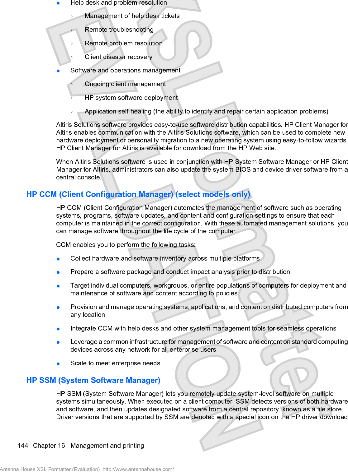 łHelp desk and problem resolutionŃManagement of help desk ticketsŃRemote troubleshootingŃRemote problem resolutionŃClient disaster recoveryłSoftware and operations managementŃOngoing client managementŃHP system software deploymentŃApplication self-healing (the ability to identify and repair certain application problems)Altiris Solutions software provides easy-to-use software distribution capabilities. HP Client Manager forAltiris enables communication with the Altiris Solutions software, which can be used to complete newhardware deployment or personality migration to a new operating system using easy-to-follow wizards.HP Client Manager for Altiris is available for download from the HP Web site.When Altiris Solutions software is used in conjunction with HP System Software Manager or HP ClientManager for Altiris, administrators can also update the system BIOS and device driver software from acentral console.HP CCM (Client Configuration Manager) (select models only)HP CCM (Client Configuration Manager) automates the management of software such as operatingsystems, programs, software updates, and content and configuration settings to ensure that eachcomputer is maintained in the correct configuration. With these automated management solutions, youcan manage software throughout the life cycle of the computer.CCM enables you to perform the following tasks:łCollect hardware and software inventory across multiple platformsłPrepare a software package and conduct impact analysis prior to distributionłTarget individual computers, workgroups, or entire populations of computers for deployment andmaintenance of software and content according to policiesłProvision and manage operating systems, applications, and content on distributed computers fromany locationłIntegrate CCM with help desks and other system management tools for seamless operationsłLeverage a common infrastructure for management of software and content on standard computingdevices across any network for all enterprise usersłScale to meet enterprise needsHP SSM (System Software Manager)HP SSM (System Software Manager) lets you remotely update system-level software on multiplesystems simultaneously. When executed on a client computer, SSM detects versions of both hardwareand software, and then updates designated software from a central repository, known as a file store.Driver versions that are supported by SSM are denoted with a special icon on the HP driver download144 Chapter 16   Management and printingAntenna House XSL Formatter (Evaluation)  http://www.antennahouse.com/