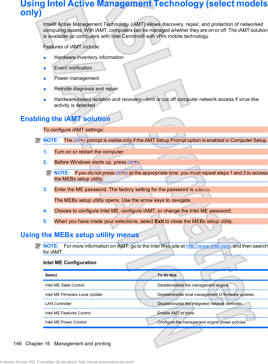 Using Intel Active Management Technology (select modelsonly)Intel® Active Management Technology (iAMT) allows discovery, repair, and protection of networkedcomputing assets. With iAMT, computers can be managed whether they are on or off. The iAMT solutionis available on computers with Intel Centrino® with vPro mobile technology.Features of iAMT include:łHardware inventory informationłEvent notificationłPower managementłRemote diagnosis and repairłHardware-based isolation and recovery—limit or cut off computer network access if virus-likeactivity is detectedEnabling the iAMT solutionTo configure iAMT settings:NOTE: The ctrl+p prompt is visible only if the AMT Setup Prompt option is enabled in Computer Setup.1. Turn on or restart the computer.2. Before Windows starts up, press ctrl+p.NOTE: If you do not press ctrl+p at the appropriate time, you must repeat steps 1 and 2 to accessthe MEBx setup utility.3. Enter the ME password. The factory setting for the password is admin.The MEBx setup utility opens. Use the arrow keys to navigate.4. Choose to configure Intel ME, configure iAMT, or change the Intel ME password.5. When you have made your selections, select Exit to close the MEBx setup utility.Using the MEBx setup utility menusNOTE: For more information on iAMT, go to the Intel Web site at http://www.intel.com, and then searchfor iAMT.Intel ME ConfigurationSelect To do thisIntel ME State Control Disable/enable the management engine.Intel ME Firmware Local Update Disable/enable local management of firmware updates.LAN Controller Disable/enable the integrated network controller.Intel ME Features Control Enable AMT or none.Intel ME Power Control Configure the management engine power policies.146 Chapter 16   Management and printingAntenna House XSL Formatter (Evaluation)  http://www.antennahouse.com/