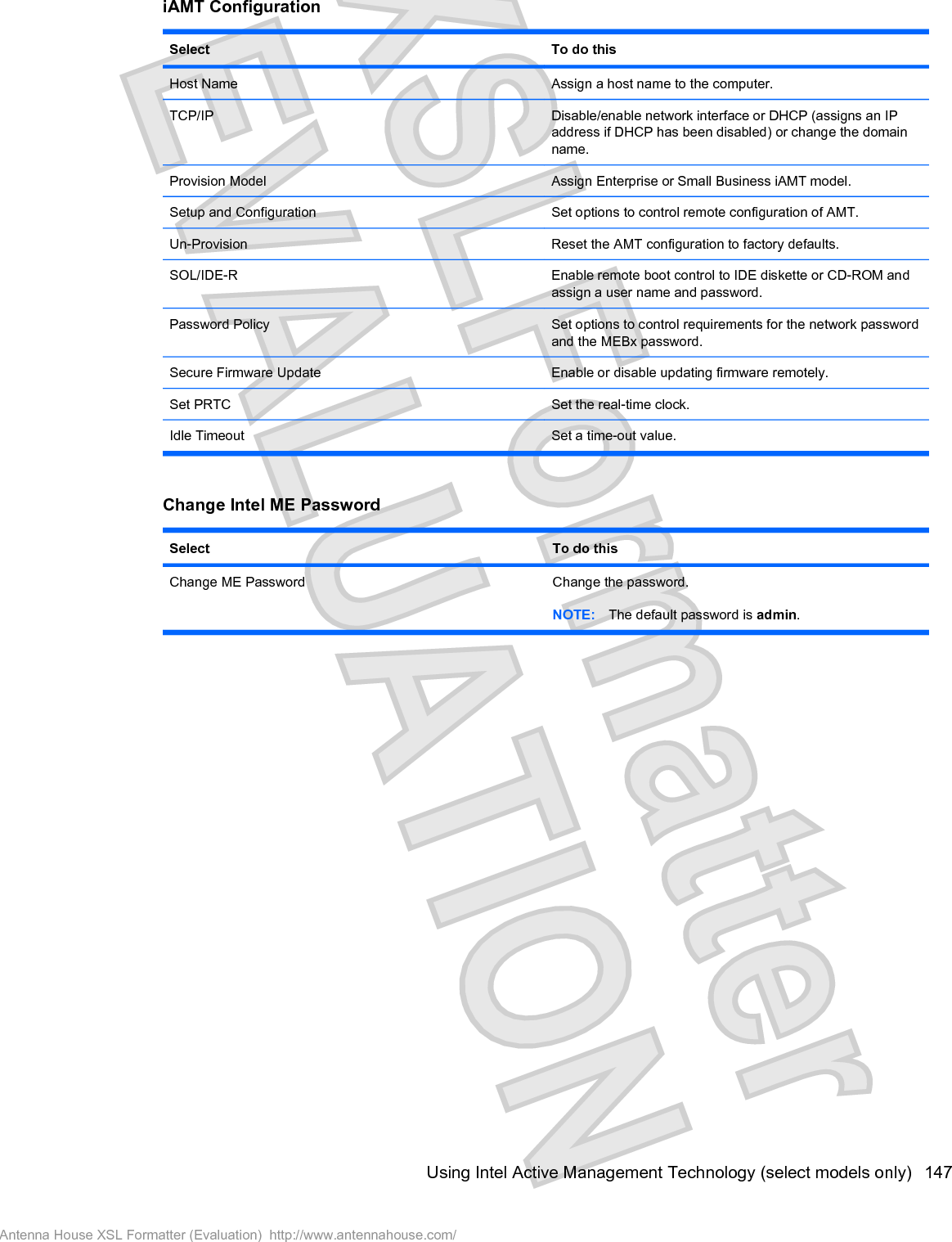 iAMT ConfigurationSelect To do thisHost Name Assign a host name to the computer.TCP/IP Disable/enable network interface or DHCP (assigns an IPaddress if DHCP has been disabled) or change the domainname.Provision Model Assign Enterprise or Small Business iAMT model.Setup and Configuration Set options to control remote configuration of AMT.Un-Provision Reset the AMT configuration to factory defaults.SOL/IDE-R Enable remote boot control to IDE diskette or CD-ROM andassign a user name and password.Password Policy Set options to control requirements for the network passwordand the MEBx password.Secure Firmware Update Enable or disable updating firmware remotely.Set PRTC Set the real-time clock.Idle Timeout Set a time-out value.Change Intel ME PasswordSelect To do thisChange ME Password Change the password.NOTE: The default password is admin.Using Intel Active Management Technology (select models only) 147Antenna House XSL Formatter (Evaluation)  http://www.antennahouse.com/