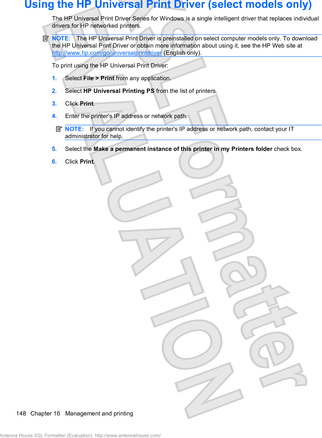 Using the HP Universal Print Driver (select models only)The HP Universal Print Driver Series for Windows is a single intelligent driver that replaces individualdrivers for HP networked printers.NOTE: The HP Universal Print Driver is preinstalled on select computer models only. To downloadthe HP Universal Print Driver or obtain more information about using it, see the HP Web site athttp://www.hp.com/go/universalprintdriver (English only).To print using the HP Universal Print Driver:1. Select File &gt; Print from any application.2. Select HP Universal Printing PS from the list of printers.3. Click Print.4. Enter the printer&apos;s IP address or network path.NOTE: If you cannot identify the printer&apos;s IP address or network path, contact your ITadministrator for help.5. Select the Make a permanent instance of this printer in my Printers folder check box.6. Click Print.148 Chapter 16   Management and printingAntenna House XSL Formatter (Evaluation)  http://www.antennahouse.com/