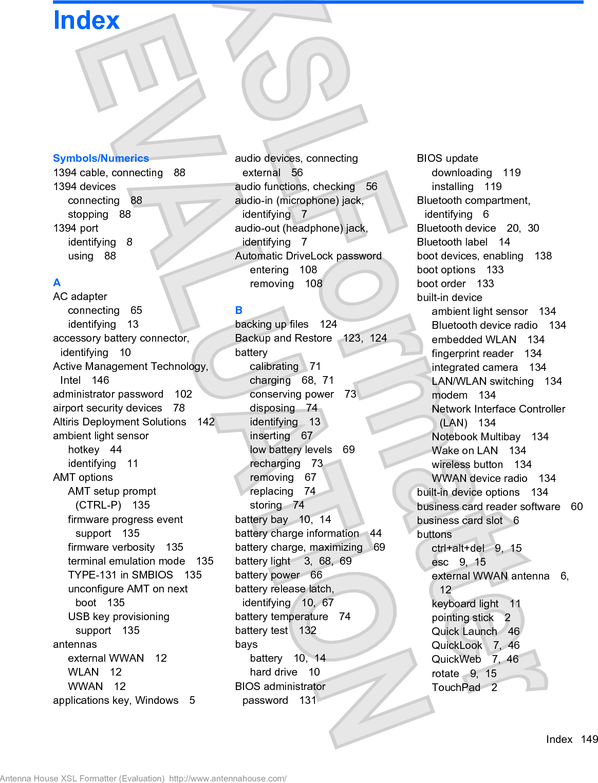 IndexSymbols/Numerics1394 cable, connecting 881394 devicesconnecting 88stopping 881394 portidentifying 8using 88AAC adapterconnecting 65identifying 13accessory battery connector,identifying 10Active Management Technology,Intel 146administrator password 102airport security devices 78Altiris Deployment Solutions 142ambient light sensorhotkey 44identifying 11AMT optionsAMT setup prompt(CTRL-P) 135firmware progress eventsupport 135firmware verbosity 135terminal emulation mode 135TYPE-131 in SMBIOS 135unconfigure AMT on nextboot 135USB key provisioningsupport 135antennasexternal WWAN 12WLAN 12WWAN 12applications key, Windows 5audio devices, connectingexternal 56audio functions, checking 56audio-in (microphone) jack,identifying 7audio-out (headphone) jack,identifying 7Automatic DriveLock passwordentering 108removing 108Bbacking up files 124Backup and Restore 123,  124batterycalibrating 71charging 68,  71conserving power 73disposing 74identifying 13inserting 67low battery levels 69recharging 73removing 67replacing 74storing 74battery bay 10,  14battery charge information 44battery charge, maximizing 69battery light  3,  68,  69battery power 66battery release latch,identifying 10,  67battery temperature 74battery test 132baysbattery 10,  14hard drive 10BIOS administratorpassword 131BIOS updatedownloading 119installing 119Bluetooth compartment,identifying 6Bluetooth device 20,  30Bluetooth label 14boot devices, enabling 138boot options 133boot order 133built-in deviceambient light sensor 134Bluetooth device radio 134embedded WLAN 134fingerprint reader 134integrated camera 134LAN/WLAN switching 134modem 134Network Interface Controller(LAN) 134Notebook Multibay 134Wake on LAN 134wireless button 134WWAN device radio 134built-in device options 134business card reader software 60business card slot 6buttonsctrl+alt+del 9,  15esc 9,  15external WWAN antenna 6,12keyboard light 11pointing stick 2Quick Launch 46QuickLook 7,  46QuickWeb 7,  46rotate 9,  15TouchPad 2Index 149Antenna House XSL Formatter (Evaluation)  http://www.antennahouse.com/