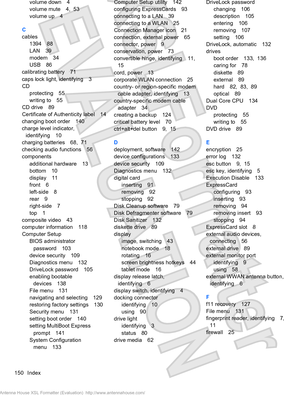 volume down 4volume mute 4,  53volume up 4Ccables1394 88LAN 39modem 34USB 86calibrating battery 71caps lock light, identifying 3CDprotecting 55writing to 55CD drive 89Certificate of Authenticity label 14changing boot order 140charge level indicator,identifying 10charging batteries 68,  71checking audio functions 56componentsadditional hardware 13bottom 10display 11front 6left-side 8rear 9right-side 7top 1composite video 43computer information 118Computer SetupBIOS administratorpassword 103device security 109Diagnostics menu 132DriveLock password 105enabling bootabledevices 138File menu 131navigating and selecting 129restoring factory settings 130Security menu 131setting boot order 140setting MultiBoot Expressprompt 141System Configurationmenu 133Computer Setup utility 142configuring ExpressCards 93connecting to a LAN 39connecting to a WLAN 25Connection Manager icon 21connection, external power 65connector, power 9conservation, power 73convertible hinge, identifying 11,15cord, power 13corporate WLAN connection 25country- or region-specific modemcable adapter, identifying 13country-specific modem cableadapter 34creating a backup 124critical battery level 70ctrl+alt+del button 9,  15Ddeployment, software 142device configurations 133device security 109Diagnostics menu 132digital cardinserting 91removing 92stopping 92Disk Cleanup software 79Disk Defragmenter software 79Disk Sanitizer 132diskette drive 89displayimage, switching 43notebook mode 18rotating 16screen brightness hotkeys 44tablet mode 16display release latch,identifying 6display switch, identifying 4docking connectoridentifying 10using 90drive lightidentifying 3status 80drive media 62DriveLock passwordchanging 106description 105entering 106removing 107setting 106DriveLock, automatic 132drivesboot order 133,  136caring for 78diskette 89external 89hard 82,  83,  89optical 89Dual Core CPU 134DVDprotecting 55writing to 55DVD drive 89Eencryption 25error log 132esc button 9,  15esc key, identifying 5Execution Disable 133ExpressCardconfiguring 93inserting 93removing 94removing insert 93stopping 94ExpressCard slot 8external audio devices,connecting 56external drive 89external monitor portidentifying 9using 58external WWAN antenna button,identifying 6Ff11 recovery 127File menu 131fingerprint reader, identifying 7,11firewall 25150 IndexAntenna House XSL Formatter (Evaluation)  http://www.antennahouse.com/