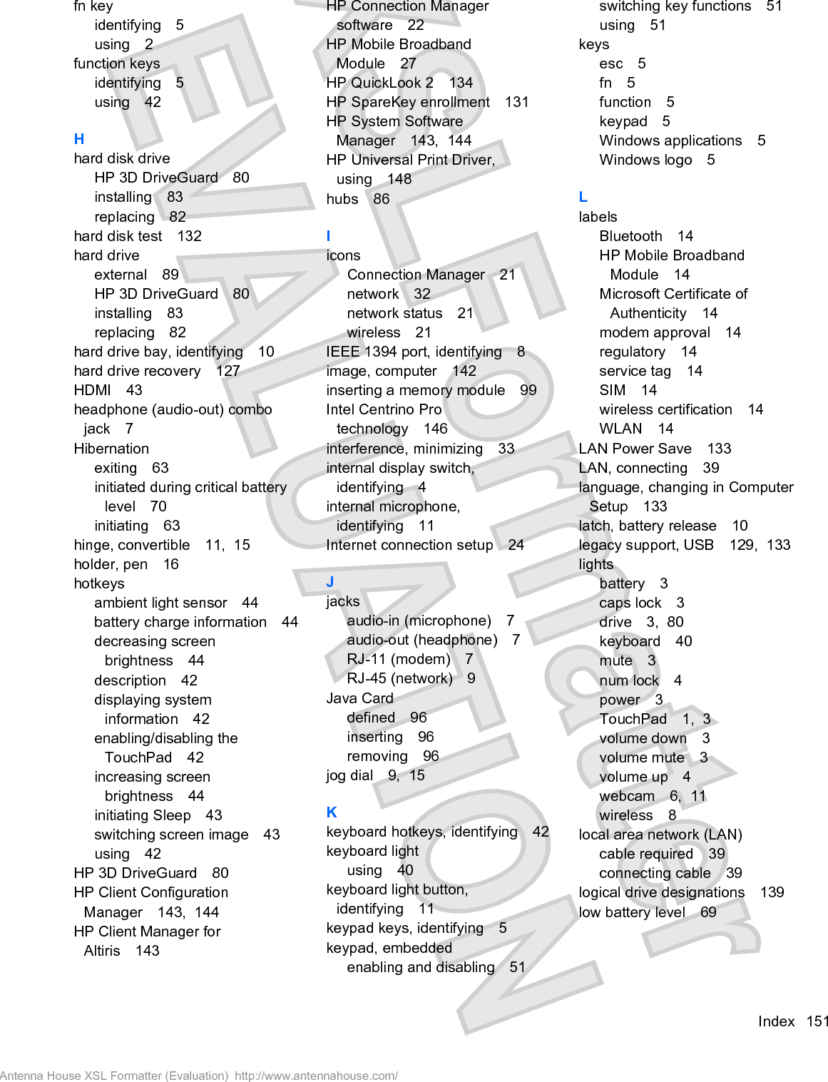 fn keyidentifying 5using 2function keysidentifying 5using 42Hhard disk driveHP 3D DriveGuard 80installing 83replacing 82hard disk test 132hard driveexternal 89HP 3D DriveGuard 80installing 83replacing 82hard drive bay, identifying 10hard drive recovery 127HDMI 43headphone (audio-out) combojack 7Hibernationexiting 63initiated during critical batterylevel 70initiating 63hinge, convertible 11,  15holder, pen 16hotkeysambient light sensor 44battery charge information 44decreasing screenbrightness 44description 42displaying systeminformation 42enabling/disabling theTouchPad 42increasing screenbrightness 44initiating Sleep 43switching screen image 43using 42HP 3D DriveGuard 80HP Client ConfigurationManager 143,  144HP Client Manager forAltiris 143HP Connection Managersoftware 22HP Mobile BroadbandModule 27HP QuickLook 2 134HP SpareKey enrollment 131HP System SoftwareManager 143,  144HP Universal Print Driver,using 148hubs 86IiconsConnection Manager 21network 32network status 21wireless 21IEEE 1394 port, identifying 8image, computer 142inserting a memory module 99Intel Centrino Protechnology 146interference, minimizing 33internal display switch,identifying 4internal microphone,identifying 11Internet connection setup 24Jjacksaudio-in (microphone) 7audio-out (headphone) 7RJ-11 (modem) 7RJ-45 (network) 9Java Carddefined 96inserting 96removing 96jog dial 9,  15Kkeyboard hotkeys, identifying 42keyboard lightusing 40keyboard light button,identifying 11keypad keys, identifying 5keypad, embeddedenabling and disabling 51switching key functions 51using 51keysesc 5fn 5function 5keypad 5Windows applications 5Windows logo 5LlabelsBluetooth 14HP Mobile BroadbandModule 14Microsoft Certificate ofAuthenticity 14modem approval 14regulatory 14service tag 14SIM 14wireless certification 14WLAN 14LAN Power Save 133LAN, connecting 39language, changing in ComputerSetup 133latch, battery release 10legacy support, USB 129,  133lightsbattery 3caps lock 3drive 3,  80keyboard 40mute 3num lock 4power 3TouchPad 1,  3volume down 3volume mute 3volume up 4webcam 6,  11wireless 8local area network (LAN)cable required 39connecting cable 39logical drive designations 139low battery level 69Index 151Antenna House XSL Formatter (Evaluation)  http://www.antennahouse.com/