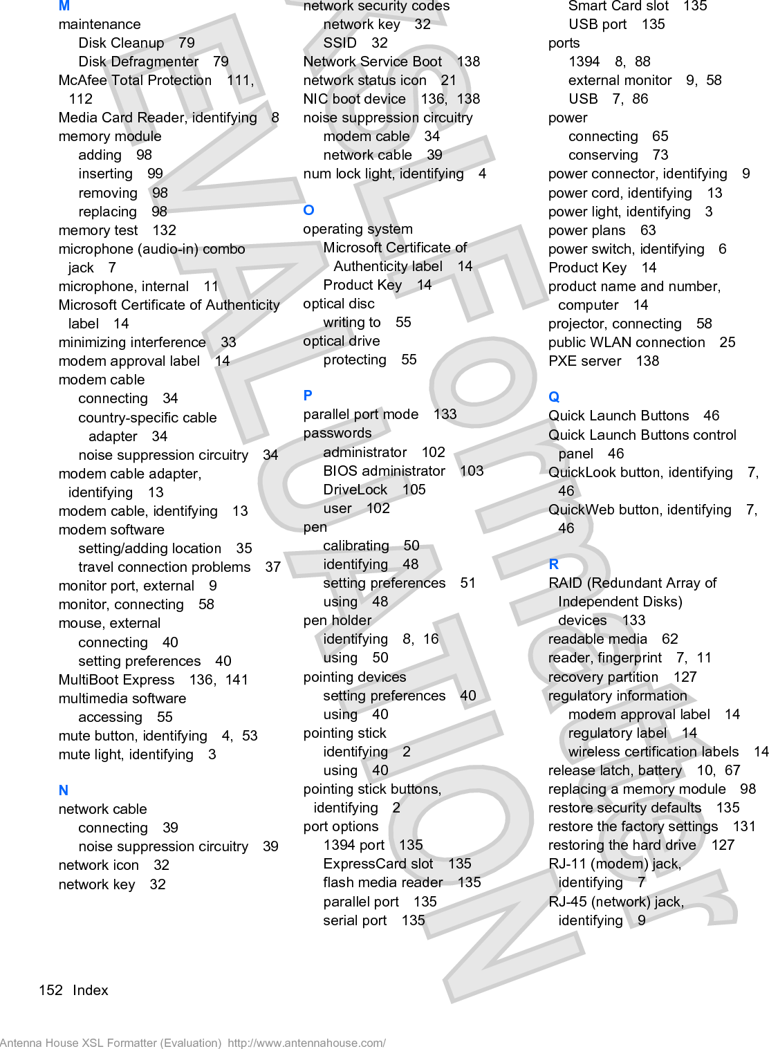 MmaintenanceDisk Cleanup 79Disk Defragmenter 79McAfee Total Protection 111,112Media Card Reader, identifying 8memory moduleadding 98inserting 99removing 98replacing 98memory test 132microphone (audio-in) combojack 7microphone, internal 11Microsoft Certificate of Authenticitylabel 14minimizing interference 33modem approval label 14modem cableconnecting 34country-specific cableadapter 34noise suppression circuitry 34modem cable adapter,identifying 13modem cable, identifying 13modem softwaresetting/adding location 35travel connection problems 37monitor port, external 9monitor, connecting 58mouse, externalconnecting 40setting preferences 40MultiBoot Express 136,  141multimedia softwareaccessing 55mute button, identifying 4,  53mute light, identifying 3Nnetwork cableconnecting 39noise suppression circuitry 39network icon 32network key 32network security codesnetwork key 32SSID 32Network Service Boot 138network status icon 21NIC boot device 136,  138noise suppression circuitrymodem cable 34network cable 39num lock light, identifying 4Ooperating systemMicrosoft Certificate ofAuthenticity label 14Product Key 14optical discwriting to 55optical driveprotecting 55Pparallel port mode 133passwordsadministrator 102BIOS administrator 103DriveLock 105user 102pencalibrating 50identifying 48setting preferences 51using 48pen holderidentifying 8,  16using 50pointing devicessetting preferences 40using 40pointing stickidentifying 2using 40pointing stick buttons,identifying 2port options1394 port 135ExpressCard slot 135flash media reader 135parallel port 135serial port 135Smart Card slot 135USB port 135ports1394 8,  88external monitor 9,  58USB 7,  86powerconnecting 65conserving 73power connector, identifying 9power cord, identifying 13power light, identifying 3power plans 63power switch, identifying 6Product Key 14product name and number,computer 14projector, connecting 58public WLAN connection 25PXE server 138QQuick Launch Buttons 46Quick Launch Buttons controlpanel 46QuickLook button, identifying 7,46QuickWeb button, identifying 7,46RRAID (Redundant Array ofIndependent Disks)devices 133readable media 62reader, fingerprint 7,  11recovery partition 127regulatory informationmodem approval label 14regulatory label 14wireless certification labels 14release latch, battery 10,  67replacing a memory module 98restore security defaults 135restore the factory settings 131restoring the hard drive 127RJ-11 (modem) jack,identifying 7RJ-45 (network) jack,identifying 9152 IndexAntenna House XSL Formatter (Evaluation)  http://www.antennahouse.com/